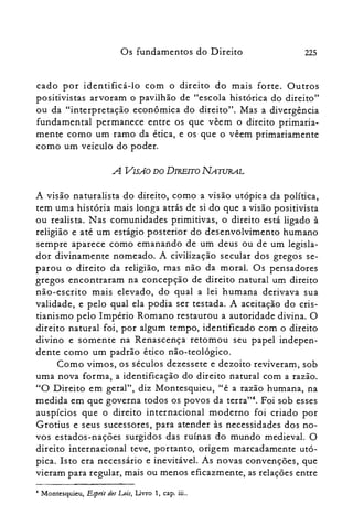 225Os fundamentos do Direito
cada por identificá-lo com o direito do mais forte. Outros
positivistas arvoram o pavilhão de "escola histórica do direito"
ou da "interpretação econômica do direito". Mas a divergência
fundamental permanece entre os que vêem o direito primaria­
mente como um ramo da ética, e os que o vêem primariamente
como um veiculo do poder.
A VISA-O DO DIREITO NAWRAL
A visão naturalista do direito, como a visão utópica da política,
tem uma história mais longa atrás de si do que a visão positivista
ou realista. Nas comunidades primitivas, o direito está ligado à
religião e até um estágio posterior do desenvolvimento humano
sempre aparece como emanando de um deus ou de um legisla­
dor divinamente nomeado. A civilização secular dos gregos se­
parou o direito da religião, mas não da moral. Os pensadores
gregos encontraram na concepção de direito natural um direito
não-escrito mais elevado, do qual a lei humana derivava sua
validade, e pelo qual ela podia ser testada. A aceitação do cris­
tianismo pelo Império Romano restaurou a autoridade divina. O
direito natural foi, por algum tempo, identificado com o direito
divino e somente na Renascença retomou seu papel indepen­
dente como um padrão ético não-teológico.
Como vimos, os séculos dezessete e dezoito reviverarn, sob
uma nova forma, a identificação do direito natural com a razão.
"O Direito em geral", diz Montesquieu, "é a razão humana, na
medida em que governa todos os povos da terra?". Foi sob esses
auspícios que o direito internacional moderno foi criado por
Grotius e seus sucessores, para atender às necessidades dos no­
vos estados-nações surgidos das ruínas do mundo medieval. O
direito internacional teve, portanto, origem marcadamente utó­
pica. Isto era necessário e inevitável. As novas convenções, que
vieram para regular, mais ou menos eficazmente, as relações entre
4 Montesquieu, Espri: desLois, Livro 1, capo iii..
 