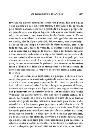 227Os fundamentos do Direito
revisada do direito natural nos ajuda um pouco. Ela põe fim ao
velho enigma de que, em certo tempo, a escravidão foi aprovada
pelo direito natural, e em outro, proibida ou de que a proprieda­
de privada seja, em alguns lugares, tida como um direito natu­
ral, e em outros, como uma violação do direito natural. Deve­
mos então considerar o direito como obrigatório por ser uma
emanação, não de algum princípio ético eterno, mas de princípi­
os éticos de um tempo e comunidade determinados. Isto é, de
toda forma, uma parte da verdade. O caráter ético do impulso
que se encontra na origem de muitas regras do direito, nacional
e internacional, incluindo-se a regra do direito internacional de
que os tratados devem ser mantidos, não será negado por ne­
nhuma pessoa razoável. A existência, em muitos idiomas euro­
peus, de um sem-número de palavras que cruzam as fronteiras
entre o direito e a ética deixa transparecer a inconsistência da
convicção generalizada a respeito da íntima relação entre direi­
to e ética.
Não obstante, essa explicação do porque o direito é tido
como obrigatório, se mostrará, a partir de um melhor exame, ina­
dequada e, em certo grau, equivocada. O cerne da questão so­
bre o direito natural não é o fato de que as pessoas diferem,
dependendo do tempo e do lugar, sobre que regras particulares
que prescrevem (essa questão poderia ser resolvida pela teoria
"variável" do direito natural), mas sim que o direito natural (ou
razão, ou "direito objetivo", ou qualquer outro de seus termos
substitutos) pode ser tão facilmente invocado para incitar à de­
sobediência à lei quanto para justificar a obediência a ela. O
direito natural possui sempre dois aspectos e dois usos. Pode ser
invocado pelos conservadores para justificar a ordem existente,
como ocorre quando se alega que os direitos dos governantes,
ou os direitos de propriedade, derivam do direito natural. Pode
igualmente ser invocado por revolucionários para justificar a
rebelião contra a ordem existente. Há no direito natural, um ele­
mento anárquico que se constitui na antítese direta do direito.
 