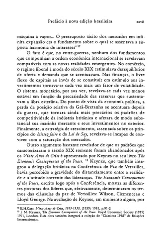 Prefácio à nova edição brasileira xxvü
máquina à vapor... O pressuposto tácito dos mercados em infi­
nita expansão era o fundamento sobre o qual se assentava a su­
posta harmonia de interesses'"?
O fato é que, no entre-guerras, nenhum dos fundamentos
que compunham a ordem econômica internacional se revelavam
compatíveis com as novas realidades emergentes. No comércio,
o regime liberal à moda do século XIX estimulava desequilíbrios
de oferta e demanda que se acentuavam. Nas finanças, o livre
fluxo de capitais ao invés de se constituir em estímulo aos in­
vestimentos tornava-se cada vez mais um fator de volatilidade.
O sistema monetário, por sua vez, revelava-se cada vez menos
estável em função da precariedade das reservas que sustenta­
vam a libra esterlina. Do ponto de vista da economia política, a
perda da posição relativa da Grã-Bretanha se acentuara depois
da guerra, que tornara ainda mais precários os padrões de
competitividade da indústria britânica e afetara de modo subs­
tancial sua marinha mercante e seus investimentos no exterior.
Finalmente, a estratégia de crescimento, assentada sobre os prin­
cípios do laissezfaire e da Lei de Say, revelava-se incapaz de con­
viver com a saturação dos mercados.
Outro argumento bastante revelador de que os padrões que
caracterizaram o século XIX somente foram abandonados após
os Vinte Anos de Crise é apresentado por Keynes no seu livro Tbe
Economic Consequences oitbe Peace. 13 Keynes, que também inte­
grou a delegação britânica na Conferência de Paz de Versailles,
havia percebido a gravidade do distanciamento entre a realida­
de e a atitude corrente das lideranças. Tbe Economic Consequences
of tbe Peace, escrito logo após a Conferência, mostra as diferen­
tes posturas dos lideres que, efetivamente, determinaram os ter­
mos das cláusulas da paz de Versailles: Wilson, Clemenceau e
Lloyd George. Na avaliação de Keynes, em momento algum, por
12E.H.Carr, VinleAno.rde Crise, 1919-1939, (1939) 1981, p.91-2

13 J. M. Keynes, Tbe Eeonomi« ConJequence.r oi lhe Peace. Royal Economic Society (1919)

1971, London. Esta obra também integrará a coleção de "Clássicos IPRI" de Relações

Internacionais.

 