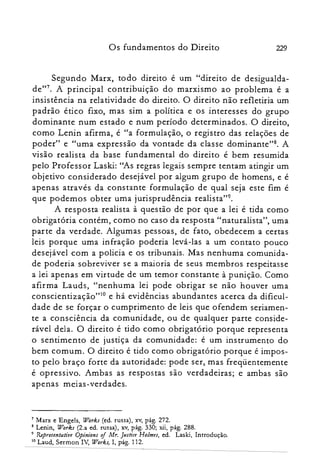 Os fundamentos do Direito 229
Segundo Marx, todo direito é um "direito de desigualda­
de?". A principal contribuição do marxismo ao problema é a
insistência na relatividade do direito. O direito não refletiria um
padrão ético fixo, mas sim a política e os interesses do grupo
dominante num estado e num período determinados. O direito,
como Lenin afirma, é "a formulação, o registro das relações de
poder" e "uma expressão da vontade da classe dominante?". A
visão realista da base fundamental do direito é bem resumida
pelo Professor Laski: "As regras legais sempre tentam atingir um
objetivo considerado desejável por algum grupo de homens, e é
apenas através da constante formulação de qual seja este fim é
que podemos obter uma jurisprudência realista?".
A resposta realista à questão de por que a lei é tida como
obrigatória contém, como no caso da resposta "naturalista", uma
parte da verdade. Algumas pessoas, de fato, obedecem a certas
leis porque uma infração poderia levá-las a um contato pouco
desejável com a policia e os tribunais. Mas nenhuma comunida­
de poderia sobreviver se a maioria de seus membros respeitasse
a lei apenas em virtude de um temor constante à punição. Como
afirma Lauds, "nenhuma lei pode obrigar se não houver uma
conscientização"? e há evidências abundantes acerca da dificul­
dade de se forçar o cumprimento de leis que ofendem seriamen­
te a consciência da comunidade, ou de qualquer parte conside­
rável dela. O direito é tido como obrigatório porque representa
o sentimento de justiça da comunidade: é um instrumento do
bem comum. O direito é tido como obrigatório porque é impos­
to pelo braço forte da autoridade: pode ser, mas freqüentemente
é opressivo. Ambas as respostas são verdadeiras; e ambas são
apenas meias-verdades.
7 Marx e Engels, Works (ed. russa), xv, pág. 272.

8 Lenin, Works (2.a ed. russa), xv, pág. 330; xii, pág. 288.

9 Representative Opinions of Mr. Justice Holmes, ed. Laski, Introdução.

10 Laud, Sermon IV, Works} I, pág. 112.

 