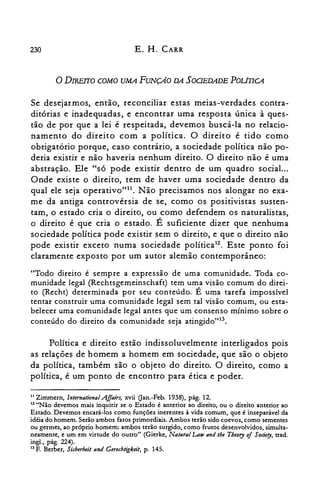230 E. H. CARR
oDIREITO COMO UMA FUNÇAo DA SOOEDADE POLÍIICA
Se desejarmos, então, reconciliar estas meias-verdades contra­
ditórias e inadequadas, e encontrar uma resposta única à ques­
tão de por que a lei é respeitada, devemos buscá-la no relacio­
namento do direito com a política. O direito é tido como
obrigatório porque, caso contrário, a sociedade política não ·po­
deria existir e não haveria nenhum direito. O direito não é uma
abstração. Ele "só pode existir dentro de um quadro social...
Onde existe o direito, tem de haver uma sociedade dentro da
qual ele seja operativo"!'. Não precisamos nos alongar no exa­
me da antiga controvérsia de se, como os positivistas susten­
tam, o estado cria o direito, ou como defendem os naturalistas,
o direito é que cria o estado. É suficiente dizer que nenhuma
sociedade política pode existir sem o direito, e que o direito não
pode existir exceto numa sociedade política12. Este ponto foi
claramente exposto por um autor alemão contemporâneo:
"Todo direito é sempre a expressão de uma comunidade. Toda co­
munidade legal (Rechtsgemeinschaft) tem uma visão comum do direi­
to (Recht) determinada por seu conteúdo. É uma tarefa impossível
tentar construir uma comunidade legal sem tal visão comum, ou esta­
belecer uma comunidade legal antes que um consenso mínimo sobre o
conteúdo do direito da comunidade seja atingido"13.
Política e direito estão indissoluvelmente interligados pois
as relações de homem a homem em sociedade, que são o objeto
da política, também são o objeto do direito. O direito, como a
política, é um ponto de encontro para ética e poder.
11 Zimmern, lnternational .Affairs, xvii Oan.-Feb. 1938), pág. 12.

12 "Não devemos mais inquirir se o Estado é anterior ao direito, ou o direito anterior ao

Estado. Devemos encará-los como funções inerentes à vida comum, que é inseparável da

idéia do homem. Serão ambos fatos primordiais. Ambos terão sido coevos, como sementes

ou germes, ao próprio homem: ambos terão surgido, como frutos desenvolvidos, simulta­

neamente, e um em virtude do outro" (Gierke, Natural La» and the Theory of Sodery, trad.

ingl., pág. 224).

13 F. Berber, Sicherheit und Gerechtigkeit, p. 145.

 