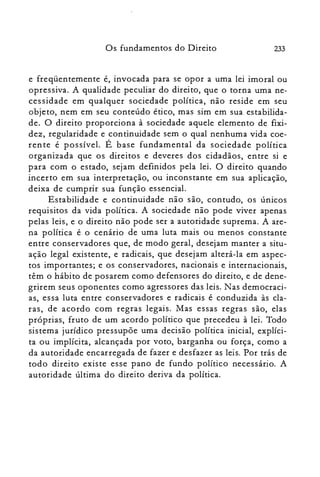 233Os fundamentos do Direito
e freqüentemente é, invocada para se opor a uma lei imoral ou
opressiva. A qualidade peculiar do direito, que o torna uma ne­
cessidade em qualquer sociedade política, não reside em seu
objeto, nem em seu conteúdo ético, mas sim em sua estabilida­
de. O direito proporciona à sociedade aquele elemento de fixi­
dez, regularidade e continuidade sem o qual nenhuma vida coe­
ren te é possível. É base fundamental da sociedade política
organizada que os direitos e deveres dos cidadãos, entre si e
para com o estado, sejam definidos pela lei. O direito quando
incerto em sua interpretação, ou inconstante em sua aplicação,
deixa de cumprir sua função essencial.
Estabilidade e continuidade não são, contudo, os únicos
requisitos da vida política. A sociedade não pode viver apenas
pelas leis, e o direito não pode ser a autoridade suprema. A are­
na política é o cenário de uma luta mais ou menos constante
entre conservadores que, de modo geral, desejam manter a situ­
ação legal existente, e radicais, que desejam alterá-la em aspec­
tos importantes; e os conservadores, nacionais e internacionais,
têm o hábito de posarem como defensores do direito, e de dene­
grirem seus oponentes como agressores das leis. Nas democraci­
as, essa luta entre conservadores e radicais é conduzida às cla­
ras, de acordo com regras legais. Mas essas regras são, elas
próprias, fruto de um acordo político que precedeu à lei. Todo
sistema jurídico pressupõe uma decisão política inicial, explíci­
ta ou implícita, alcançada por voto, barganha ou força, como a
da autoridade encarregada de fazer e desfazer as leis. Por trás de
todo direito existe esse pano de fundo político necessário. A
autoridade última do direito deriva da política.
 