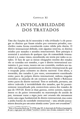 CAPÍTULO XI
A INVIOLABILIDADE

DOS TRATADOS

UMA das funções da lei necessária à vida civilizada é a de prote­
ger os direitos que foram criados por contratos privados, con­
cluídos numa forma reconhecida como válida pelo direito. O
direito internacional defende, com algumas reservas, os direitos
criados por tratados e acordos internacionais. Este principio é
essencial à existência de qualquer tipo de comunidade interna­
cional e é, como vimos, reconhecido em teoria por todos os es­
tados. O fato de que as únicas obrigações escritas dos estados
são as contidas nos tratados, e que o direito internacional cos­
tumeiro é, por vezes, incerto em seu conteúdo, conferiu aos tra­
tados um lugar mais proeminente no direito internacional do que
o ocupado pelos contratos no direito nacional. Com efeito, o
conteúdo, dos tratados é, por vezes, erroneamente considerado
como parte do próprio direito internacional, embora ninguém
considere as cláusulas de um contrato entre Smith e Robinson
como parte do direito nacional. Tem-se atribuído, portanto, um
relevo indevido à inviolabilidade dos tratados, que foi posteri­
ormente intensificado pela controvérsia acerca dos tratados de
paz de 1919-20. Entre as duas guerras, certos autores, especial­
mente os de países interessados na manutenção do acordo de
paz, tentaram tratar a regra pacta sun: seruanda não meramente
como uma regra fundamental do direito internacional, mas como
a pedra basilar da sociedade internacional - uma atitude jocosa­
mente descrita por um autor alemão como "pacta sunt-seruandismo'":
1 Walz in Deursches Recht,Jg. IV (1934), pág. 525. A observação do Professor Lauterpacht,
de que a regra pac/a sI/n/ seT7/anda "constitui o critério mais elevado, irredutível e final" na
 