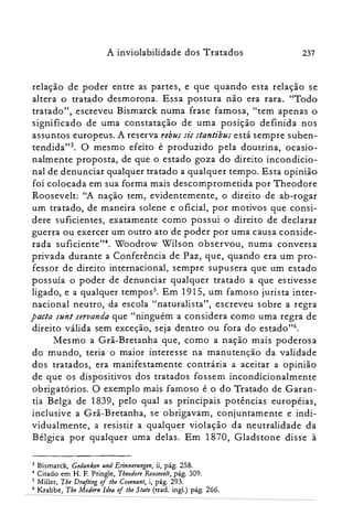 A inviolabilidade dos Tratados 237
relação de poder entre as partes, e que quando esta relação se
altera o tratado desmorona. Essa postura não era rara. "Todo
tratado", escreveu Bismarck numa frase famosa, "tem apenas o
significado de uma constatação de uma posição definida nos
assuntos europeus. A reserva rebus sic stantibus está sempre suben­
tendida'P. O mesmo efeito é produzido pela doutrina, ocasio­
nalmente proposta, de que o estado goza do direito incondicio­
nal de denunciar qualquer tratado a qualquer tempo. Esta opinião
foi colocada em sua forma mais descomprometida por Theodore
Roosevelt: "A nação tem, evidentemente, o direito de ab-rogar
um tratado, de maneira solene e oficial, por motivos que consi­
dere suficientes, exatamente como possui o direito de declarar
guerra ou exercer um outro ato de poder por uma causa conside­
rada suficiente?", Woodrow Wilson observou, numa conversa
privada durante a Conferência de Paz, que, quando era um pro­
fessor de direito internacional, sempre supusera que um estado
possuía o poder de denunciar qualquer tratado a que estivesse
ligado, e a qualquer tempos". Em 191 S, um famoso jurista inter­
nacional neutro, da escola "naturalista", escreveu sobre a regra
pacta sunt seruanda que "ninguém a considera como uma regra de
direito válida sem exceção, seja dentro ou fora do estado?".
Mesmo a Grã-Bretanha que, como a nação mais poderosa
do mundo, teria o maior interesse na manutenção da validade
dos tratados, era manifestamente contrária a aceitar a opinião
de que os dispositivos dos tratados fossem incondicionalmente
obrigatórios. O exemplo mais famoso é o do Tratado de Garan­
tia Belga de 1839, pelo qual as principais potências européias,
inclusive a Grã-Bretanha, se obrigavam, conjuntamente e indi­
vidualmente, a resistir a qualquer violação da neutralidade da
Bélgica por qualquer uma delas. Em 1870, Gladstone disse à
3 Bismarck, Gedanken und Erinnerungen, ii, pág. 258.
4 Citado em H. F. Pringle, Tbeadore Roosevell, pág. 309.
5 Miller, Tbe Drafting oj lhe Covenant, i, pág. 293.
6 Krabbe, The Modem Idea oj lhe Slate (trad. ingl.) pág. 266.
 