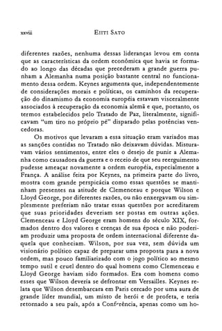 xxviii EnTI SATO
diferentes razões, nenhuma dessas lideranças levou em conta
que as características da ordem econômica que havia se forma­
do ao longo das décadas que precederam a grande guerra pu­
nham a Alemanha numa posição bastante central no funciona­
mento dessa ordem. Keynes argumenta que, independentemente
de considerações morais e políticas, os caminhos da recupera­
ção do dinamismo da economia européia estavam visceralmente
associados à recuperação da economia alemã e que, portanto, os
termos estabelecidos pelo Tratado de Paz, literalmente, signifi­
cavam "um tiro no próprio pé" disparado pelas potências ven­
cedoras.
Os motivos que levaram a essa situação eram variados mas
as sanções contidas no Tratado não deixavam dúvidas. Mistura­
vam vários sentimentos, entre eles o desejo de punir a Alema­
nha como causadora da guerra e o receio de que seu reerguimento
pudesse ameaçar novamente a ordem européia, especialmente a
França. A análise feita por Keynes, na primeira parte do livro,
mostra com grande perspicácia como essas questões se manti­
nham presentes na atitude de Clemenceau e porque Wilson e
Lloyd George, por diferentes razões, ou não enxergavam ou sim­
plesmente preferiam não tratar essas questões por acreditarem
que suas prioridades deveriam ser postas em outras ações.
Clemenceau e Lloyd George eram homens do século XIX, for­
mados dentro dos valores e crenças de sua época e não poderi­
am produzir uma proposta de ordem internacional diferente da­
quela que conheciam. Wilson, por sua vez, sem dúvida um
visionário político capaz de preparar uma proposta para a nova
ordem, mas pouco familiarizado com o jogo político ao mesmo
tempo sutil e cruel dentro do qual homens como Clemenceau e
Lloyd George haviam sido formados. Era com homens como
esses que Wilson deveria se defrontar em Versailles. Keynes re­
lata que Wilson desembarcara em Paris cercado por uma aura de
grande líder mundial, um misto de herói e de profeta, e teria
retornado a seu país, após a Conferência, apenas como um ho­
 