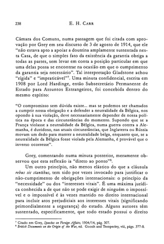 238 E. H. CARR
Câmara dos Comuns, numa passagem que foi citada com apro­
vação por Grey em seu discurso de 3 de agosto de 1914, que ele
"não estava apto a apoiar a doutrina amplamente sustentada nes­
ta Casa, de que o simples fato da existência da garantia obriga a
todas as partes, sem levar em conta a posição particular em que
uma delas possa se encontrar na ocasião em que o cumprimento
da garantia seja necessário". Tal interpretação Gladstone achou
"rígida" e "impraticável'?", Uma minuta confidencial, escrita em
1908 por Lord Hardinge, então Subsecretário Permanente de
Estado para Assuntos Estrangeiros, foi concebida dentro do
mesmo espírito:
"O compromisso sem dúvida existe... mas se podemos ser chamados
a cumprir nossa obrigação e a defender a neutralidade da Bélgica, nos
opondo à sua violação, deve necessariamente depender de nossa polí­
tica na época e das circunstâncias do momento. Supondo que se a
França violasse a neutralidade da Bélgica, numa guerra contra a Ale­
manha, é duvidoso, nas atuais circunstâncias, que Inglaterra ou Rússia
movam um dedo para manter a neutralidade belga, enquanto que, se a
neutralidade da Bélgica fosse violada pela Alemanha, é provável que o
inverso ocorresse".
Grey, comentando numa minuta posterior, meramente ob­
servou que esta reflexão ia "direto ao ponto".
Um outro princípio, não menos elástico do que a cláusula
rebus sic stantibus, tem sido por vezes invocado para justificar o
não-cumprimento de obrigações internacionais: o princípio da
"necessidade" ou dos "interesses vitais". É uma máxima jurídi­
ca conhecida a de que não se pode exigir de ninguém o impossí­
vel e o impossível é às vezes mantido no direito internacional
para incluir atos prejudiciais aos interesses vitais (significando
primordialmente a segurança) do estado. Alguns autores têm
sustentado, especificamente, que todo estado possui o direito
7 Citado em Grey, S'peecbes on Foreign .Affairs, 1904/14, pág. 307.

8 Britisb Documents on the Origin of the War, ed, Gooch and Ternperley, viii, págs. 377-8.

 