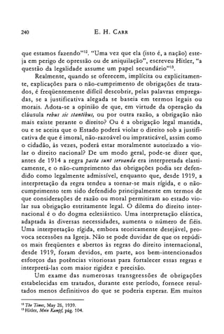 240 E. H. CARR
que estamos fazendo"12. "Uma vez que ela (isto é, a nação) este­
ja em perigo de opressão ou de aniquilação", escreveu Hitler, "a
questão da legalidade assume um papel secundârio'<".
Realmente, quando se oferecem, implícita ou explicitamen­
te, explicações para o não-cumprimento de obrigações de trata­
dos, é freqüentemente difícil descobrir, pelas palavras emprega­
das, se a justificativa alegada se baseia em termos legais ou
morais. Adota-se a opinião de que, em virtude da operação da
cláusula rebus sic stantibus, ou por outra razão, a obrigação não
mais existe perante o direito? Ou é a obrigação legal mantida,
ou e se aceita que o Estado poderá violar o direito sob a justifi­
cativa de que é imoral, não-razoável ou impraticável, assim como
o cidadão, às vezes, poderá estar moralmente autorizado a vio­
lar o direito nacional? De um modo geral, pode-se dizer que,
antes de 1914 a regra pacta sunt seruanda era interpretada elasti­
camente, e o não-cumprimento das obrigações podia ser defen­
dido como legalmente admissível, enquanto que, desde 1919, a
interpretação da regra tendeu a tornar-se mais rígida, e o não­
cumprimento tem sido defendido principalmente em termos de
que considerações de razão ou moral permitiram ao estado vio­
lar sua obrigação estritamente legal. O dilema do direito inter­
nacional é o do dogma eclesiástico. Uma interpretação elástica,
adaptada às diversas necessidades, aumenta o número de fiéis.
Uma interpretação rígida, embora teoricamente desejável, pro­
voca secessões na Igreja. Não se pode duvidar de que os repúdi­
os mais freqüentes e abertos às regras do direito internacional,
desde 1919, foram devidos, em parte, aos bem-intencionados
esforços das potências vitoriosas para fortalecer essas regras e
interpretá-las com maior rigidez e precisão.
Um exame das numerosas transgressões de obrigações
estabelecidas em tratados, durante este período, fornece resul­
tados menos definitivos do que se poderia esperar. Em muitos
12 Tht Timtf, May 26, 1939.
13 Hitler, Mtin Kampj, pág. 104.
 