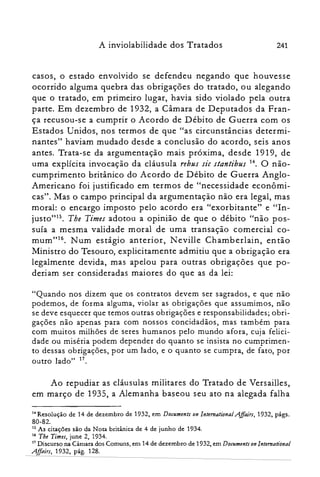 A inviolabilidade dos Tratados 241
casos, o estado envolvido se defendeu negando que houvesse
ocorrido alguma quebra das obrigações do tratado, ou alegando
que o tratado, em primeiro lugar, havia sido violado pela outra
parte. Em dezembro de 1932, a Câmara de Deputados da Fran­
ça recusou-se a cumprir o Acordo de Débito de Guerra com os
Estados Unidos, nos termos de que "as circunstâncias determi­
nantes" haviam mudado desde a conclusão do acordo, seis anos
antes. Trata-se da argumentação mais próxima, desde 1919, de
uma explícita invocação da cláusula rebus sic stantibus 14. O não­
cumprimento britânico do Acordo de Débito de Guerra Anglo­
Americano foi justificado em termos de "necessidade econômi­
cas". Mas o campo principal da argumentação não era legal, mas
moral: o encargo imposto pelo acordo era "exorbitante" e "In­
justo""". The Times adotou a opinião de que o débito "não pos­
suía a mesma validade moral de uma transação comercial co­
murri"!". Num estágio anterior, N eville Chamberlain, en tão
Ministro do Tesouro, explicitamente admitiu que a obrigação era
legalmente devida, mas apelou para outras obrigações que po­
deriam ser consideradas maiores do que as da lei:
"Quando nos dizem que os contratos devem ser sagrados, e que não
podemos, de forma alguma, violar as obrigações que assumimos, não
se deve esquecer que temos outras obrigações e responsabilidades; obri­
gações não apenas para com nossos concidadãos, mas também para
com muitos milhões de seres humanos pelo mundo afora, cuja felici­
dade ou miséria podem depender do quanto se insista no cumprimen­
to dessas obrigações, por um lado, e o quanto se cumpra, de fato, por
outro lado" 17.
Ao repudiar as cláusulas militares do Tratado de Versailles,
em março de 1935, a Alemanha baseou seu ato na alegada falha
14 Resolução de 14 de dezembro de 1932, em Documents on lntemational AffairI, 1932, págs.

80-82.

15 As citações são da Nota britânica de 4 de junho de 1934.

16 The Times, june 2, 1934.

17 Discurso na Câmara dos Comuns, em 14 de dezembro de 1932, em Documents on International

AffairI, 1932, pág. 128.

 
