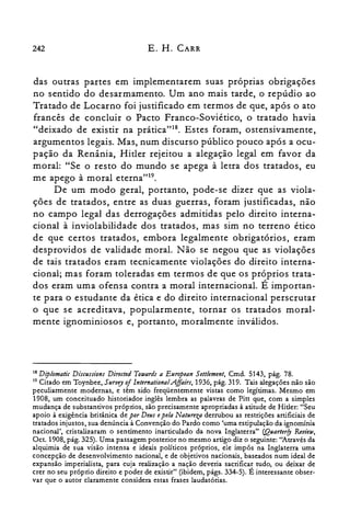 242 E. H. CARR
das outras partes em implementarem suas próprias obrigações
no sentido do desarmamento. Um ano mais tarde, o repúdio ao
Tratado de Locarno foi justificado em termos de que, após o ato
francês de concluir o Pacto Franco-Soviético, o tratado havia
"deixado de existir na prática"18. Estes foram, ostensivamente,
argumentos legais. Mas, num discurso público pouco após a ocu­
pação da Renânia, Hitler rejeitou a alegação legal em favor da
moral: "Se o resto do mundo se apega à letra dos tratados, eu
me apego à moral eterna"!".
De um modo geral, portanto, pode-se dizer que as viola­
ções de tratados, entre as duas guerras, foram justificadas, não
no campo legal das derrogações admitidas pelo direito interna­
cional à inviolabilidade dos tratados, mas sim no terreno ético
de que certos tratados, embora legalmente obrigatórios, eram
desprovidos de validade moral. Não se negou que as violações
de tais tratados eram tecnicamente violações do direito interna­
cional; mas foram toleradas em termos de que os próprios trata­
dos eram uma ofensa contra a moral internacional. É importan­
te para o estudante da ética e do direito internacional perscrutar
o que se acreditava, popularmente, tornar os tratados moral­
mente ignominiosos e, portanto, moralmente inválidos.
18 Diplomatic Disaasions Directed Totuards a European Settlement, Cmd. 5143, pág. 78.
19 Citado em Toynbee, Survey 0/lntemational.Affairs, 1936, pág. 319. Tais alegações não são
peculiarmente modernas, e têm sido freqüentemente vistas como legítimas. Mesmo em
1908, um conceituado historiador inglês lembra as palavras de Pitt que, com a simples
mudança de substantivos próprios, são precisamente apropriadas à atitude de Hitler: "Seu
apoio à exigência britânica de por Deus epela Natureza derrubou as restrições artificiais de
tratados injustos, sua denúncia à Convenção do Pardo como 'uma estipulação da ignomínia
nacional', cristalizaram o sentimento inarticulado da nova Inglaterra" (Quarlerfy Review,
Oct. 1908, pág. 325). Uma passagem posterior no mesmo artigo diz o seguinte: "Através da
alquimia de sua visão intensa e ideais políticos próprios, ele impôs na Inglaterra uma
concepção de desenvolvimento nacional, e de objetivos nacionais, baseados num ideal de
expansão imperialista, para cuja realização a nação deveria sacrificar tudo, ou deixar de
crer no seu próprio direito e poder de existir" (ibidem, págs. 334-5). É interessante obser­
var que o autor claramente considera estas frases laudatórias.
 