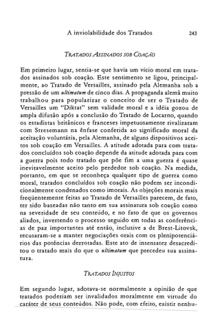 243A inviolabilidade dos Tratados
TRATADOS AsSINADOS SOB COAyfo
Em primeiro lugar, sentia-se que havia um vício moral em trata­
dos assinados sob coação. Este sentimento se ligou, principal­
mente, ao Tratado de Versail1es, assinado pela Alemanha sob a
pressão de um ultima/um de cinco dias. A propaganda alemã muito
trabalhou para popularizar o conceito de ser o Tratado de
Versailles um "Diktat" sem validade moral e a idéia gozou de
ampla difusão após a conclusão do Tratado de Locarno, quando
os estadistas britânicos e franceses impetuosamente rivalizaram
com Stresemann na ênfase conferida ao significado moral da
aceitação voluntária, pela Alemanha, de alguns dispositivos acei­
tos sob coação em Versailles. A atitude adotada para com trata­
dos concluídos sob coação depende da atitude adotada para com
a guerra pois todo tratado que põe fim a uma guerra é quase
inevitavelmente aceito pelo perdedor sob coação. Na medida,
portanto, em que se reconheça qualquer tipo de guerra como
moral, tratados concluídos sob coação não podem ser incondi­
cionalmente condenados como imorais. As objeções morais mais
freqüentemente feitas ao Tratado de Versailles parecem, de fato,
ter sido baseadas não tanto em sua assinatura sob coação como
na severidade de seu conteúdo, e no fato de que os governos
aliados, invertendo o processo seguido em todas as conferênci­
as de paz importantes até então, inclusive a de Brest-Litovsk,
recusaram-se a manter negociações orais com os plenipotenciá­
rios das potências derrotadas. Este ato de insensatez desacredi­
tou o tratado mais do que o ultimatum que precedeu sua assina­
tura.
TR.4TADOS INJUSTOS
Em segundo lugar, adotava-se normalmente a oplnlao de que
tratados poderiam ser invalidados moralmente em virtude do
caráter de seus conteúdos. Não pode, com efeito, existir nenhu­
 