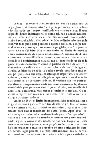 247A inviolabilidade dos Tratados
A tese é convincente na medida em que se desenvolve. A
regra pacta sunt seruanda não é um principio moral, e sua aplica­
ção não pode ser sempre justificada em termos éticos. É uma
regra do direito internacional e, como tal, não é apenas necessá­
ria à existência de uma sociedade internacional, como também
assim é reconhecida universalmente. Mas o direito não pretende
resolver todo problema político; e quando ele falha, a culpa nor­
malmente cabe aos que procuram empregá-lo para fins para os
quais ele não foi feito. Não é uma crítica ao direito descrevê-lo
como sustentáculo da ordem estabelecida. A essência do direito
é promover a estabilidade e manter a estrutura existente da so­
ciedade e é perfeitamente natural que os conservadores de toda
parte se auto-denominem como o partido da lei e da ordem, e
denunciem os radicais como perturbadores da paz e inimigos do
direito. A história de toda sociedade revela uma forte tendên­
cia, por parte dos que desejam alterações importantes da ordem
existente, a cometerem atos ilegais ou que podem ser denuncia­
dos como tal pelos conservadores. É verdade que em socieda­
des altamente organizadas, onde existe um mecanismo legalmente
constituído para provocar mudanças no direito, esta tendência à
ação ilegal é mitigada. Mas nunca é totalmente afastada. Os ra­
dicais sempre estão mais sujeitos a entrar em conflito com a lei
do que os conservadores.
Antes de 1914, o direito internacional não condenava como
ilegal o recurso à guerra com o fim de alterar a ordem internaci­
onal existente e não existia nenhum mecanismo legalmente cons­
tituído para causar mudanças de outra forma. Após 1918, to­
mou-se quase universal a condenação da guerra "de agressão", e
quase todas as nações do mundo assinaram um pacto renunci­
ando à guerra como instrumento de política. Enquanto, desta
forma, o recurso à guerra com o propósito de alterar o status quo
hoje normalmente envolve a quebra de uma obrigação de trata­
do, sendo ilegal perante o direito internacional, não se consti­
tuiu nenhum mecanismo internacional eficaz para estabelecer
 