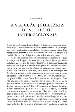 CAPÍTULO XII
A SOLUÇÃO JUDICIÁRIA

DOS LITÍGIOS

INTERNACIONAIS

ALÉM de estabelecer direitos legais, o direito proporciona meca­
nismos para solucionar litígios sobre esses direitos. A jurisdição
das cortes nacionais é compulsória. Qualquer pessoa citada deve
comparecer perante a corte ou perderá sua causa à revelia e a
decisão da corte é obrigatória para todos os envolvidos.
O direito internacional, embora estabeleça mecanismos para
a solução de litígios, não estabelece nenhuma jurisdição com­
pulsória. Até o fim do século dezenove, o processo judiciário
aplicado aos litígios internacionais quase invariavelmente assu­
mia a forma de um acordo ad hocpara submeter um litígio parti­
cular a um árbitro ou árbitros, cujo método de nomeação era
fixado pelo acordo, e cujo veredicto era aceito previamente como
obrigatório. Sob a Convenção da Haia, de 1899, foi estabelecida,
na própria Haia, uma Corte Permanente de Arbitragem. Esta
não era, contudo, uma corte, mas sim um quadro fixo do qual os
estados desejosos de recorrer à arbitragem podiam selecionar os
árbitros convenientes. A Corte Permanente de Justiça Interna­
cional, estabelecida pelo Pacto da Liga das Nações, realmente
era uma corte estabelecida como tal. Mas só exercia jurisdição
com o consentimento das partes, fosse este consentimento ex­
presso num acordo ad hoc, relacionado ao dissídio particular, ou
num acordo genérico entre as partes para submeterem à Corte
todos os dissídios classificados em determinada categoria. "Está
bem solidificado no direito internacional", declarou a própria
 