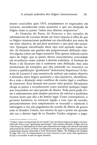 251A solução judiciária dos litígios internacionais
mento concluídos após 1919, notadamente os negociados em
Locarno, reconheciam como ajuizáveis o que era chamado de
litígios entre as partes "sobre seus direitos respectivos".
As fórmulas do Pacto, do Estatuto e dos tratados de
arbitramento de Locarno deram um forte impulso à idéia de que
os litígios internacionais poderiam ser classificados por meio de
um teste objetivo, de ipsofacto ajuizáveis e ipso facto não-ajuizá­
veis. Qualquer classificação deste tipo está apoiado numa ilu­
são. As fórmulas em questão não proporcionam definição obje­
tiva alguma sobre um litígio ajuizável. Elas apenas indicam certos
tipos de litígio que as partes desses instrumentos concordam
em reconhecer como sujeitas à decisão judiciária. A fórmula do
Pacto e do Estatuto não é realmente uma definição, mas uma
enumeração de exemplos que não pretende ser exaustiva ou
(como a qualificação "geralmente" demonstra) irnperiosas.êA fór­
mula de Locarno é uma tentativa de atribuir um caráter objetivo
à distinção entre litígios ajuizáveis e não-ajuizáveis, identifican­
do-a com a distinção entre conflitos de cunho legal e conflitos
de interesses. Esta fórmula tem pouco valor prático. Meramente
obriga as partes a reconhecerem como ajuizável qualquer litígio
que concordem ser uma questão de direito. Toda parte pode evi­
tar o arbitramento pelo simples processo de colocar o problema
noutras bases que não a do direito legal. Como conseqüência, o
governo britânico, se estivesse ligado a esse tipo de tratado,
presumivelmente teria simplesmente se recusado a submeter à
arbitragem o seu não-pagamento do acordo de débito de guerra
com os Estados Unidos, nos termos de que o ponto em questão
não era o direito legal de os Estados Unidos exigirem o paga­
2 Litigios "sobre a interpretação de um tratado" são a primeira categoria de litígios reconhe­
cidos pelo Pacto como "geralmente apropriados" para solução judiciária. E digno de nota
o fato de que os idealizadores do Pacto, que elaboraram este artigo, não obstante rejeitaram
uma proposta de inserir, no Pacto, um dispositivo para que as disputas quanto à sua própria
interpretação fossem submetidas à Corte Permanente (Miller, Tbe Drofting oilhe Coienant,
II, págs. 349, 516). O comportamento em casos concretos é, por vezes, mais significativo
do que o enunciado in 1/0C1I0 de regras abstratas.
 