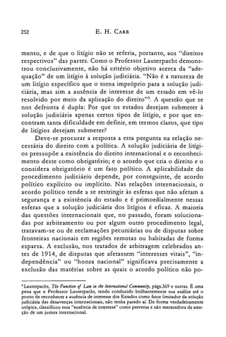 252 E. H. CARR
menta, e de que o litígio não se referia, portanto, aos "direitos
respectivos" das partes. Como o Professor Lauterpacht demons­
trou conclusivamente, não há critério objetivo acerca da "ade­
quação" de um litígio à solução judiciária. "Não é a natureza de
um litígio específico que o torna impróprio para a solução judi­
ciária, mas sim a ausência de interesse de um estado em vê-lo
resolvido por meio da aplicação do direirot". A questão que se
nos defronta é dupla: Por que os estados desejam submeter à
solução judiciária apenas certos tipos de litígio, e por que en­
contram tanta dificuldade em definir, em termos claros, que tipo
de litígios desejam submeter?
Deve-se procurar a resposta a esta pergunta na relação ne­
cessária do direito com a política. A solução judiciária de litígi­
os pressupõe a existência do direito internacional e o reconheci­
mento deste como obrigatório; e o acordo que cria o direito e o
considera obrigatório é um fato político. A aplicabilidade do
procedimento judiciário depende, por conseguinte, de acordo
político explícito ou implícito. Nas relações internacionais, o
acordo político tende a se restringir às esferas que não afetam a
segurança e a existência do estado e é primordialmente nessas
esferas que a solução judiciária dos litígios é eficaz. A maioria
das questões internacionais que, no passado, foram soluciona­
das por arbitramento ou por algum outro procedimento legal,
tratavam-se ou de reclamações pecuniárias ou de disputas sobre
fronteiras nacionais em regiões remotas ou habitadas de forma
esparsa. A exclusão, nos tratados de arbitragem celebrados an­
tes de 1914, de disputas que afetassem "interesses vitais", "in­
dependência" ou "honra nacional" significava precisamente a
exclusão das matérias sobre as quais o acordo político não po­
3 Lauterpacht, Tbe Functio« oi Law in lhe lnternational Communiry, págs.369 e outras. É uma
pena que o Professor Lauterpacht, tendo conduzido brilhantemente sua análise até o
ponto de reconhecer a ausência de interesse dos Estados como fator limitador da solução
judiciária das desavenças internacionais, não tenha parado aí. De forma verdadeiramente
utópica, classificou essa "ausência de interesse" como perversa e não merecedora da aten­
ção de um jurista internacional.
 