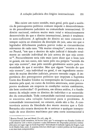 A solução judiciária dos litígios internacionais 255
Mas existe um outro sentido, mais geral, pelo qual a ausên­
cia de pressupostos políticos comuns impede o desenvolvimen­
to do procedimento judiciário na comunidade internacional. O
direito nacional, embora muito mais total e minuciosamente
desenvolvido do que o direito internacional, jamais é totalmen­
te auto-suficiente. A aplicação do direito ao caso concreto é
sempre sujeita ao elemento da discrição do juiz, uma vez que o
legislador dificilmente poderia prever todas as circunstâncias
relevantes de cada caso. "Há muitas situações", escreve o deca­
no Pound, "em que o destino da ação judicial é deixado total­
mente ao sentido individual do juiz acerca do que seja corre­
to?". Provavelmente teria sido mais justo dizer que o bom juiz
se guiará, em tais casos, não tanto pelo seu próprio "sentido do
que seja correto", mas pelo sentido geralmente aceito pela co­
munidade de que é servidor. Mas que algum "sentido do que
seja correto", seja individual ou geral, é um ingrediente neces­
sário de muitas decisões judiciais, poucos tentarão negar. A im­
portância dos pressupostos políticos que inspiram a Suprema
Corte dos Estados Unidos na interpretação da Constituição, e a
maneira pela qual, no curso da história americana, estes pressu­
postos mudaram em resposta às condições sociais cambiantes,
são bem conhecidas". O problema, em última análise, é o funda­
mento da relação entre os direitos do indivíduo e as necessida­
des da comunidade. Toda comunidade nacional necessariamen­
te encontra uma solução funcional para o problema. A
comunidade internacional, no entanto, ainda não o fez. A con­
trovérsia acerca da liberdade dos mares mostra que a Grã­
Bretanha não estaria desejosa de se arriscar a qualquer interpre­
tação de seus direitos marítimos por uma corte internacional à
8 Roscoe Pound, Law and Morais (2.a ed.), pág. 62.

9 O professor Laski ressaltava, há muitos anos, que "o estrangeiro nos Estados Unidos só

pode observar com a maior surpresa o quão habilmente são disputadas possíveis nomea­

ções para um lugar vago na Corte Suprema" (Introdução à tradução inglesa de Duguit, Law

in tbe Modem State, xxiii), A surpresa diminuiu desde que o caráter político da Cone passou

a ser mais bem compreendido.

 