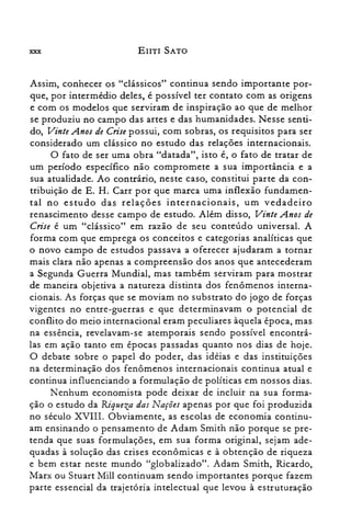 xxx EIITI SATO
Assim, conhecer os "clássicos" continua sendo importante por­
que, por intermédio deles, é possível ter contato com as origens
e com os modelos que serviram de inspiração ao que de melhor
se produziu no campo das artes e das humanidades. Nesse senti­
do, Vinte Anos de Crisepossui, com sobras, os requisitos para ser
considerado um clássico no estudo das relações internacionais.
O fato de ser uma obra "datada", isto é, o fato de tratar de
um período específico não compromete a sua importância e a
sua atualidade. Ao contrário, neste caso, constitui parte da con­
tribuição de E. H. Carr por que marca uma inflexão fundamen­
tal no estudo das relações internacionais, um vedadeiro
renascimento desse campo de estudo. Além disso, Vinte Anos de
Crise é um "clássico" em razão de seu conteúdo universal. A
forma com que emprega os conceitos e categorias analíticas que
o novo campo de estudos passava a oferecer ajudaram a tornar
mais clara não apenas a compreensão dos anos que antecederam
a Segunda Guerra Mundial, mas também serviram para mostrar
de maneira objetiva a natureza distinta dos fenômenos interna­
cionais. As forças que se moviam no substrato do jogo de forças
vigentes no entre-guerras e que determinavam o potencial de
conflito do meio internacional eram peculiares àquela época, mas
na essência, revelavam-se atemporais sendo possível encontrá­
las em ação tanto em épocas passadas quanto nos dias de hoje.
O debate sobre o papel do poder, das idéias e das instituições
na determinação dos fenômenos internacionais continua atual e
continua influenciando a formulação de políticas em nossos dias.
Nenhum economista pode deixar de incluir na sua forma­
ção o estudo da Riqueza das Nações apenas por que foi produzida
no século XVIII. Obviamente, as escolas de economia continu­
am ensinando o pensamento de Adam Smith não porque se pre­
tenda que suas formulações, em sua forma original, sejam ade­
quadas à solução das crises econômicas e à obtenção de riqueza
e bem estar neste mundo "globalizado". Adam Smith, Ricardo,
Marx ou Stuart Mill continuam sendo importantes porque fazem
parte essencial da trajetória intelectual que levou à estruturação
 