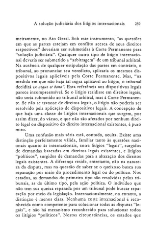 A solução judiciária dos litígios internacionais 259
meiramente, no Ato Geral. Sob este instrumento, "as questões
em que as partes estejam em conflito acerca de seus direitos
respectivos" deveriam ser submetidas à Corte Permanente para
"solução judiciária". Qualquer outro tipo de litígio internacio­
nal deveria ser submetido a "arbitragem" de um tribunal arbitral.
Na ausência de qualquer estipulação das partes em contrário, o
tribunal, ao pronunciar seu veredicto, aplicaria os mesmos dis­
positivos legais aplicáveis pela Corte Permanente. Mas, "na
medida em que não haja tal regra aplicável ao litígio, o tribunal
decidirá ex aequo et bono". Esta referência aos dispositivos legais
parece incompreensível. Se o litígio residisse em direitos legais,
não seria submetido ao tribunal arbitral, mas à Corte Permanen­
te. Se não se tratasse de direitos legais, o litígio não poderia ser
resolvido pela aplicação de dispositivos legais. A concepção de
que haja uma classe de litígios internacionais que surgem, por
assim dizer, do vácuo, e que não são afetados por nenhum direi­
to legal ou dispositivo do direito internacional existentes, é puro
mito.
Uma confusão mais séria está, contudo, oculta. Existe uma
distinção perfeitamente válida, familiar tanto às questões naci­
onais quanto às internacionais, entre litígios "legais", surgidos
de demandas baseadas em direitos legais existentes, e litígios
"políticos", surgidos de demandas para a alteração dos direitos
legais existentes. A diferença reside, entretanto, não na nature­
za da disputa, mas na questão de saber se o queixoso busca sua
reparação por meio do procedimento legal ou do político. Nos
estados, as demandas do primeiro tipo são resolvidas pelos tri­
bunais, as do último tipo, pela ação política. O indivíduo que
não tem sua queixa reparada por um tribunal pode buscar repa­
ração por meio da legislação. Internacionalmente, no entanto, a
distinção é menos clara. Nenhuma corte internacional é reco­
nhecida como competente para solucionar todas as disputas "le­
gais", e não há mecanismo reconhecido para solucionar todos
o s litígios "políticos". N es tas circunstâncias, os estado s que
 