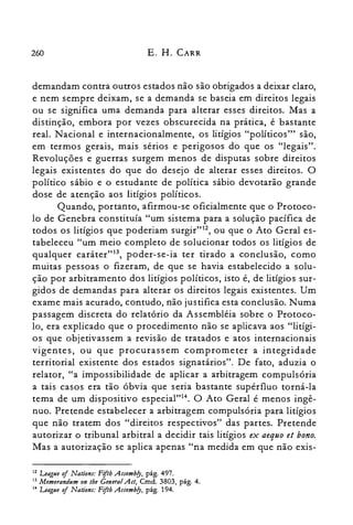 260 E. H. CARR
demandam contra outros estados não são obrigados a deixar claro,
e nem sempre deixam, se a demanda se baseia em direitos legais
ou se significa uma demanda para alterar esses direitos. Mas a
distinção, embora por vezes obscurecida na prática, é bastante
real. Nacional e internacionalmente, os litígios "políticos'" são,
em termos gerais, mais sérios e perigosos do que os "legais".
Revoluções e guerras surgem menos de disputas sobre direitos
legais existentes do que do desejo de alterar esses direitos. O
político sábio e o estudante de política sábio devotarão grande
dose de atenção aos litígios políticos.
Quando, portanto, afirmou-se oficialmente que o Protoco­
lo de Genebra constituía "um sistema para a solução pacífica de
todos os litígios que poderiam surgir"12, ou que o Ato Geral es­
tabeleceu "um meio completo de solucionar todos os litígios de
qualquer caráter"13, poder-se-ia ter tirado a conclusão, como
muitas pessoas o fizeram, de que se havia estabelecido a solu­
ção por arbitramento dos litígios políticos, isto é, de litígios sur­
gidos de demandas para alterar os direitos legais existentes. Um
exame mais acurado, contudo, não justifica esta conclusão. Numa
passagem discreta do relatório da Assembléia sobre o Protoco­
lo, era explicado que o procedimento não se aplicava aos "litígi­
os que objetivassem a revisão de tratados e atos internacionais
vigentes, ou que procurassem comprometer a integridade
territorial existente dos estados signatários". De fato, aduzia o
relator, "a impossibilidade de aplicar a arbitragem compulsória
a tais casos era tão óbvia que seria bastante supérfluo torná-la
tema de um dispositivo especial"!". O Ato Geral é menos ingê­
nuo. Pretende estabelecer a arbitragem compulsória para litígios
que não tratem dos "direitos respectivos" das partes. Pretende
autorizar o tribunal arbitral a decidir tais litígios ex aequo et bono.
Mas a autorização se aplica apenas "na medida em que não exis­
12 League o/ Nations: Fifih Assembfy, pág. 497.
13 Memorandum on tbe GeneralAct, Cmd. 3803, pág. 4.
14 League o/ Nations: Fiftb Assembfy, pág. 194.
 