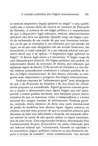 261A solução judiciária dos litígios internacionais
ta nenhum dispositivo (legal) aplicável ao litígio" e esta qualifi­
cação tem o mesmo efeito da reserva no relatório do Protocolo
de Genebra. A essência de um litígio político é o requerimento
de que o dispositivo legal relevante) embora admissivelmente
aplicável) não deva ser aplicado. Quando surge um litígio a par­
tir da reclamação de um estado de que suas fronteiras existen­
tes) ou de que as restrições à sua soberania por um tratado em
vigor) ou de que suas obrigações sob um acordo financeiro) são
inaceitáveis) é inútil submetê- lo a um tribunal arbitral cujo pri­
meiro dever seja o de aplicar "o dispositivo legal aplicável ao
Iitígio". O direito legal existe e é inconteste. O litígio surge de
uma demanda para alterá-lo. Os litígios políticos não podem ser
solucionados dentro da estrutura do direito) por tribunais que
apliquem regras de direito. O Protocolo de Genebra e o Ato Ge­
ral) embora pretendessem estabelecer a solução pacífica de to­
dos os litígios internacionais) de fato deixou intocadas as cate­
gorias mais importantes e perigosas dos litígios internacionais.
Nenhum esquema de "arbitramento gerar' mais abrangente
do que o do Protocolo de Genebra e do A to Geral foi oficial­
mente proposto ou considerado. Alguns governos estavam pron­
tos a aceitar o arbitramento para alguns litígios que não amea­
çassem a ordem política existente) uma limitação pouco menos
restritiva do que os interesses vitais) a independência e a honra
nacional dos antigos tratados de arbitramento. Nenhum gover­
no) contudo) estava desejoso de dotar uma corte internacional
do poder de modificar seus direitos legais. Alguns teóricos) no
entanto, estavam mais prontos do que os estadistas práticos para
deixarem de lado essa dificuldade e dotarem um chamado tribu­
nal arbitral da tarefa de não apenas aplicar as regras existentes,
mas de criar novas. Uma organização britânica) denominada New
Commonwealth Society, desenvolveu um plano elaborado para
um tribunal arbitral que "solucionaria) baseado na eqüidade e
na consciência) litígios políticos) inclusive os que dissessem res­
peito à revisão de tratados") assim estabelecendo "um método
 