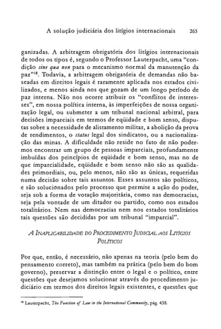 A solução judiciária dos litígios internacionais 263
ganizadas. A arbitragem obrigatória dos litígios internacionais
de todos os tipos é, segundo o Professor Lauterpacht, uma "con­
dição sine qua non para o mecanismo normal da manutenção da
paz"18. Todavia, a arbitragem obrigatória de demandas não ba­
seadas em direitos legais é raramente aplicada nos estados civi­
lizados, e menos ainda nos que gozam de um longo período de
paz interna. Não nos ocorre atribuir os "conflitos de interes­
ses", em nossa política interna, às imperfeições de nossa organi­
zação legal, ou submeter a um tribunal nacional arbitral, para
decisões imparciais em termos de eqüidade e bom senso, dispu­
tas sobre a necessidade de alistamento militar, a abolição da prova
de rendimentos, o status legal dos sindicatos, ou a nacionaliza­
ção das minas. A dificuldade não reside no fato de não poder­
mos encontrar um grupo de pessoas imparciais, profundamente
imbuídas dos princípios de eqüidade e bom senso, mas no de
que imparcialidade, eqüidade e bom senso não são as qualida­
des primordiais, ou, pelo menos, não são as únicas, requeridas
numa decisão sobre tais assuntos. Esses assuntos são políticos,
e são solucionados pelo processo que permite a ação do poder,
seja sob a forma de votação majoritária, como nas democracias,
seja pela vontade de um ditador ou partido, como nos estados
totalitários. Nem nas democracias nem nos estados totalitários
tais questões são decididas por um tribunal "imparcial".
A lNAPUCABIUDADE DO PROCEDIMENTO ]UDICIALAOS LITíGIOS

POLÍTIcos

Por que, então, é necessário, não apenas na teoria (pelo bem do
pensamento correto), mas também na prática (pelo bem do bom
governo), preservar a distinção entre o legal e o político, entre
questões que desejamos solucionar através do procedimento ju­
diciário em termos dos direitos legais existentes, e questões que
18 Lauterpacht, The Function of LAw in lhe lnternational Communiry, pág. 438.
 