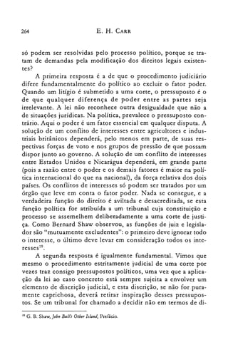 264 E. H. CARR
só podem ser resolvidas pelo processo político, porque se tra­
tam de demandas pela modificação dos direitos legais existen­
tes?
A primeira resposta é a de que o procedimento judiciário
difere fundamentalmente do político ao excluir o fator poder.
Quando um litígio é submetido a uma corte, o pressuposto é o
de que qualquer diferença de poder entre as partes seja
irrelevante. A lei não reconhece outra desigualdade que não a
de situações jurídicas. Na política, prevalece o pressuposto con­
trário. Aqui o poder é um fator essencial em qualquer disputa. A
solução de um conflito de interesses entre agricultores e indus­
triais britânicos dependerá, pelo menos em parte, de suas res­
pectivas forças de voto e nos grupos de pressão de que possam
dispor junto ao governo. A solução de um conflito de interesses
entre Estados Unidos e Nicarágua dependerá, em grande parte
(pois a razão entre o poder e os demais fatores é maior na polí­
tica internacional do que na nacional), da força relativa dos dois
países. Os conflitos de interesses só podem ser tratados por um
órgão que leve em conta o fator poder. Nada se consegue, e a
verdadeira função do direito é aviltada e desacreditada, se esta
função política for atribuída a um tribunal cuja constituição e
processo se assemelhem deliberadamente a uma corte de justi­
ça. Como Bernard Shaw observou, as funções de juiz e legisla­
dor são "mutuamente excludentes": o primeiro deve ignorar todo
o interesse, o último deve levar em consideração todos os inte­
resses".
A segunda resposta é igualmente fundamental. Vimos que
mesmo o procedimento estritamente judicial de uma corte por
vezes traz consigo pressupostos políticos, uma vez que a aplica­
ção da lei ao caso concreto está sempre sujeita a envolver um
elemento de discrição judicial, e esta discrição, se não for pura­
mente caprichosa, deverá retirar inspiração desses pressupos­
tos. Se um tribunal for chamado a decidir não em termos de di­
19 G. B. Shaw, John BulI'.; Otber Island, Prefácio.
 