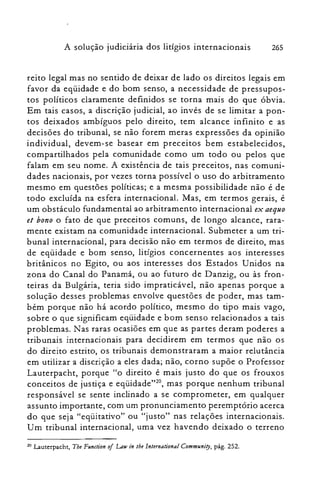 A solução judiciária dos litígios internacionais 265
reito legal mas no sentido de deixar de lado os direitos legais em
favor da eqüidade e do bom senso, a necessidade de pressupos­
tos políticos claramente definidos se torna mais do que óbvia.
Em tais casos, a discrição judicial, ao invés de se limitar a pon­
tos deixados ambíguos pelo direito, tem alcance infinito e as
decisões do tribunal, se não forem meras expressões da opinião
individual, devem-se basear em preceitos bem estabelecidos,
compartilhados pela comunidade como um todo ou pelos que
falam em seu nome. A existência de tais preceitos, nas comuni­
dades nacionais, por vezes torna possível o uso do arbitramento
mesmo em questões políticas; e a mesma possibilidade não é de
todo excluída na esfera internacional. Mas, em termos gerais, é
um obstáculo fundamental ao arbitramento internacional ex aequo
et bono o fato de que preceitos comuns, de longo alcance, rara­
mente existam na comunidade internacional. Submeter a um tri­
bunal internacional, para decisão não em termos de direito, mas
de eqüidade e bom senso, litígios concernentes aos interesses
britânicos no Egito, ou aos interesses dos Estados Unidos na
zona do Canal do Panamá, ou ao futuro de Danzig, ou às fron­
teiras da Bulgária, teria sido impraticável, não apenas porque a
solução desses problemas envolve questões de poder, mas tam­
bém porque não há acordo político, mesmo do tipo mais vago,
sobre o que significam eqüidade e bom senso relacionados a tais
problemas. Nas raras ocasiões em que as partes deram poderes a
tribunais internacionais para decidirem em termos que não os
do direito estrito, os tribunais demonstraram a maior relutância
em utilizar a discrição a eles dada; não, corno supõe o Professor
Lauterpacht, porque "o direito é mais justo do que os frouxos
conceitos de justiça e eqüidade":", mas porque nenhum tribunal
responsável se sente inclinado a se comprometer, em qualquer
assunto importante, com um pronunciamento peremptório acerca
do que seja "eqüitativo" ou "justo" nas relações internacionais.
Um tribunal internacional, uma vez havendo deixado o terreno
20 Lauterpacht, Tbe Function oi Law in lhe International Commllniry, pág. 252.
 