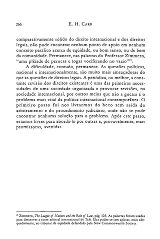 266 E. H. CARR
comparativamente sólido do direito internacional e dos direitos
legais, não pode encontrar nenhum ponto de apoio em nenhum
conceito pacífico acerca de eqüidade, ou bom senso, ou de bem
da comunidade. Permanece, nas palavras do Professor Zimmern,
"uma plêiade de perucas e togas vociferando no vazio"?'.
A dificuldade, contudo, permanece. As questões políticas,
nacional e internacionalmente, são muito mais ameaçadoras do
que as questões de direitos legais. A periódica, ou melhor, a cons­
tante revisão dos direitos existentes é uma das primeiras neces­
sidades de uma sociedade organizada e provocar revisões, na
sociedade internacional, por outros meios que não a guerra é o
problema mais vital da política internacional contemporânea. O
primeiro passo foi nos livrarmos do beco sem saída do
arbitramento e do procedimento judiciário, onde não se pode
encontrar nenhuma solução para o problema. Após este passo,
estamos livres para abordá-lo por outras e, provavelmente, mais
promissoras, avenidas.
21 Zimrnern, Tbe League oj Nations and lhe &i/e of Law, pág. 125. As palavras foram usadas
para descrever a corte arbitral internacional de Taft. Elas poder-se-iam aplicar, mais ade­
quadamente, ao tribunal de eqüidade defendido pela New Commonwealth Society.
 
