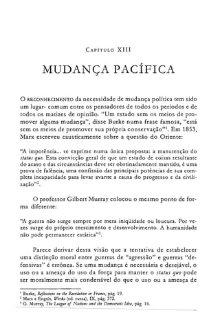 CAPÍTULO XIII
MUDANÇA PACÍFICA

o RECONHECIMENTO da necessidade de mudança política tem sido
um lugar- comum entre os pensadores de todos os períodos e de
todos os matizes de opinião. "Um estado sem os meios de pro­
mover alguma mudança", disse Burke numa frase famosa, "está
sem os meios de promover sua própria conservação?'. Em 1853,
Marx escreveu causticamente sobre a questão do Oriente:
"A impotência... se exprime numa única proposta: a manutenção do
status quo. Esta convicção geral de que um estado de coisas resultante
do acaso e das circunstâncias deve ser obstinadamente mantido, é uma
prova de falência, uma confissão das principais potências de sua com­
pleta incapacidade para levar avante a causa do progresso e da civili­
zação"z.
o professor Gilbert Murray colocou o mesmo ponto de for­
ma diferente:
"A guerra não surge sempre por mera iniqüidade ou loucura. Por ve­
zes surge do próprio crescimento e desenvolvimento. A humanidade
não pode permanecer estática",
Parece derivar dessa visão que a tentativa de estabelecer
uma distinção moral entre guerras de "agressão" e guerras "de­
fensivas" é errônea. Se uma mudança é necessária e desejável, o
uso ou a ameaça do uso da força para manter o status quo pode
ser moralmente mais condenável do que o uso ou a ameaça de
Burke, Ref/exíons on lhe Revo/ution in France, pág. 19.
2 Marx e Engels, Work.r (ed. russa), IX, pág. 372.
3 G. Murray, The League of Nations and lhe Democratic Idea, pág. 16.
I
 