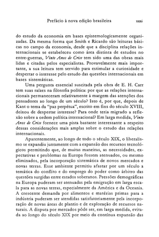 xxxiPrefácio à nova edição brasileira
do estudo da economia em bases epistemologicamente organi­
zadas. Da mesma forma que Smith e Ricardo são leituras bási­
cas no campo da economia, desde que a disciplina relações in­
ternacionais se estabeleceu como área distinta de estudos no
entre-guerras, Vinte Anos de Crise tem sido uma das obras mais
lidas e citadas pelos especialistas. Provavelmente mais impor­
tante, a sua leitura tem servido para estimular a curiosidade e
despertar o interesse pelo estudo das questões internacionais em
bases sistemáticas.
Uma pergunta essencial suscitada pela obra de E. H. Carr
tem suas raízes na filosofia política: por que as relações interna­
cionais permaneceram relativamente à margem das atenções dos
pensadores ao longo de um século? Isto é, por que, depois de
Kant o tema da "paz perpétua", escrito em fins do século XVIII,
deixou de despertar interesse? Para onde teria migrado a refle­
xão sobre a ordem política internacional? Em larga medida, Vinte
Anos de Crise fornece uma pista bastante interessante a respeito
dessas considerações mais amplas sobre o estudo das relações
internacionais.
Aparentemente, ao longo de todo o século XIX, o liberalis­
mo se expandiu juntamente com a expansão dos recursos tecnoló­
gicos permitindo que, de muitas maneiras, as necessidades, ex­
pectativas e problemas na Europa fossem atenuados, ou mesmo
eliminados, pela incorporação sistemática de novos mercados e
novas terras. Esse ambiente permitiu afastar por um século a
temática do conflito e do emprego do poder como árbitro das
questões surgidas entre estados soberanos. Pressões demográficas
na Europa puderam ser atenuadas pela emigração em larga esca­
la para as novas terras, especialmente da América e da Oceania.
A crescente demanda por alimentos e matérias primas para a
indústria puderam ser atendidas satisfatoriamente pela incorpo­
ração de novas áreas de plantio e de exploração de recursos na­
turais. A disputa por mercados pôde ser, em larga medida, evita­
da ao longo do século XIX por meio da contínua expansão das
 