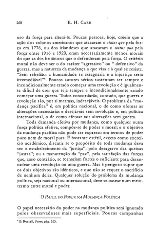 268 E. H. CARR
uso da força para alterá-lo. Poucas pessoas, hoje, crêem que a
ação dos colonos americanos que atacaram o status quo pela for­
ça em 1776, ou dos irlandeses que atacaram o status quo pela
força entre 1916 e 1920, eram necessariamente menos morais
do que as dos britânicos que o defenderam pela força. O critério
moral não deve ser o do caráter "agressivo" ou " defensivo" da
guerra, mas a natureza da mudança a que visa e à qual se resiste.
"Sem rebelião, a humanidade se estagnaria e a injustiça seria
irremediável?". Poucos autores sérios sustentam ser sempre e
incondicionalmente errado começar uma revolução e é igualmen­
te difícil de crer que seja sempre e incondicionalmente errado
começar uma guerra. Todos concordarão, contudo, que guerra e
revolução são, por si mesmas, indesejáveis. O problema da "mu­
dança pacifica" é, em política nacional, o de como efetuar as
alterações necessárias e desejáveis sem revolução e, em política
internacional, o de como efetuar tais alterações sem guerra.
Toda demanda efetiva por mudança, como qualquer outra
força política efetiva, compõe-se de poder e moral; e o objetivo
da mudança pacífica não pode ser expresso em termos de poder
puro nem de moral pura. É bastante estéril, exceto como exercí­
cio acadêmico, discutir se o propósito de toda mudança deva
ser o estabelecimento da "justiça", pelo desagravo das queixas
"justas"; ou a manutenção da "paz", pela satisfação das forças
que, caso contrário, se tornariam fortes o suficiente para desen­
cadear uma revolução ou uma guerra. Mas é perigoso supor que
os dois objetivos são idênticos, e que não se requer o sacrifício
de nenhum deles. Qualquer solução do problema da mudança
política, seja nacional ou internacional, deve se basear num meio­
termo entre moral e poder.
oPAPEL DO PODER NA MUDANÇA PoLinCA
O papel necessário do poder na mudança política será ignorado
pelos observadores mais superficiais. Poucas campanhas
..B. Russell, Pouer, pág. 263.
 