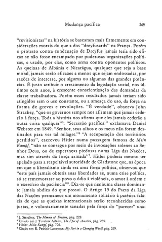Mudança pacífica 269
"revisionistas" na história se basearam mais firmemente em con­
siderações morais do que a dos "dreyfusards" na França. Porém
o protesto contra condenação de Dreyfus jamais teria sido efi­
caz se não fosse encampado por poderosas organizações políti­
cas, e usado, por elas, como arma contra oponentes políticos.
As queixas de Albânia e Nicarágua, qualquer que seja a base
moral," jamais serão eficazes a menos que sejam endossadas, por
razões de interesse, por alguma ou algumas das grandes potên­
cias. É justo atribuir o crescimento da legislação social, nos úl­
timos cem anos, à crescente conscientização das demandas da
classe trabalhadora. Porém esses resultados jamais teriam sido
atingidos sem o uso constante, ou a ameaça do uso, da força na
forma de greves e revoluções. "É verdade", observa John
Strachey, "que os governos sempre nos afirmam que jamais cede­
rão à força. Toda a história nos afirma que eles jamais cederão a
outra coisa qualquer". "Secessão pacífica!" exclamava Daniel
Webster em 1849. "Senhor, seus olhos e os meus não. foram des­
tinados para ver tal milagre."! "A recuperação dos territórios
perdidos", escreveu Hitler numa passagem famosa de Mein
Kampj, "não se consegue por meio de invocações solenes ao Se­
nhor Deus, ou de esperanças piedosas numa Liga das Nações,
mas sim através da força armada?". Hitler poderia mesmo ter
apelado para a respeitável autoridade de Gladstone que, na época
em que o liberalismo ainda era uma força política, observou que
"este país jamais obteria suas liberdades se, numa crise política,
só se rememorasse ao povo o ódio à violência, o amor à ordem e
o exercício da paciência'"'. Diz-se que nenhuma classe dominan­
te jamais abdica do que possui. O Artigo 19 do Pacto da Liga
das Nações permanece um monumento solitário à patética falá­
cia de que as queixas internacionais serão reconhecidas como
justas, e voluntariamente sanadas pela força do "parecer" una­
5 J. Strachey, The Menace oj Fascism, pág. 228.

6 Citado em J. Truslow Adams, Tbe Epic oj America, pág. 239.

7 Hitler, Mein Kampj, pág. 70S.

8 Citado em E. Pethick-Lawrence, My Pari in a Changing World, pág. 269.

 