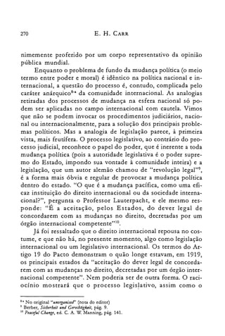 270 E. H. CARR
nimemente proferido por um corpo representativo da opinião
pública mundial.
Enquanto o problema de fundo da mudança política (o meio
termo entre poder e moral) é idêntico na política nacional e in­
ternacional, a questão do processo é, contudo, complicada pelo
caráter anárquicoê" da comunidade internacional. As analogias
retiradas dos processos de mudança na esfera nacional só po­
dem ser aplicadas no campo internacional com cautela. Vimos
que não se podem invocar os procedimentos judiciários, nacio­
nal ou internacionalmente, para a solução dos principais proble­
mas políticos. Mas a analogia de legislação parece, à primeira
vista, mais frutífera. O processo legislativo, ao contrário do pro­
cesso judicial, reconhece o papel do poder, que é inerente a toda
mudança política (pois a autoridade legislativa é o poder supre­
mo do Estado, impondo sua vontade à comunidade inteira) e a
legislação, que um autor alemão chamou de "revolução Iegal?",
é a forma mais óbvia e regular de provocar a mudança política
dentro do estado. "O que é a mudança pacífica, como uma efi­
caz instituição do direito internacional ou da sociedade interna­
cional?", pergunta o Professor Lauterpacht, e ele mesmo res­
ponde: "É a aceitação, pelos Estados, do dever legal de
concordarem com as mudanças no direito, decretadas por um
órgão internacional cornpeterite"?".
Já foi ressaltado que o direito internacional repousa no cos­
tume, e que não há, no presente momento, algo como legislação
internacional ou um legislativo internacional. Os termos do Ar­
tigo 19 do Pacto demonstram o quão longe estavam, em 1919,
os principais estados da "aceitação do dever legal de concorda­
rem com as mudanças no direito, decretadas por um órgão inter­
nacional competente". Nem poderia ser de outra forma. O raci­
ocínio mostrará que o processo legislativo, assim como o
8-. No original "unorganised" (nota do editor)
9 Berber, Sicherheit und Gerechligkeit, pág. 9.
10 Peaceful Change, ed. C. A. W Manning, pág. 141.
 