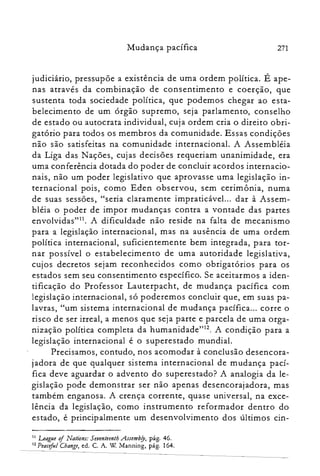 Mudança pacífica 271
judiciário, pressupõe a existência de uma ordem política. É ape­
nas através da combinação de consentimento e coerção, que
sustenta toda sociedade política, que podemos chegar ao esta­
belecimento de um órgão supremo, seja parlamento, conselho
de estado ou autocrata individual, cuja ordem cria o direito obri­
gatório para todos os membros da comunidade. Essas condições
não são satisfeitas na comunidade internacional. A Assembléia
da Liga das Nações, cujas decisões requeriam unanimidade, era
uma conferência dotada do poder de concluir acordos internacio­
nais, não um poder legislativo que aprovasse uma legislação in­
ternacional pois, como Eden observou, sem cerimônia, numa
de suas sessões, "seria claramente impraticável... dar à Assem­
bléia o poder de impor mudanças contra a vontade das partes
envolvidas"!'. A dificuldade não reside na falta de mecanismo
para a legislação internacional, mas na ausência de uma ordem
política internacional, suficientemente bem integrada, para tor­
nar possível o estabelecimento de uma autoridade legislativa,
cu.jos decretos sejam reconhecidos como obrigatórios para os
estados sem seu consentimento específico. Se aceitarmos a iden­
tificação do Professor Lauterpacht, de mudança pacífica com
legislação internacional, só poderemos concluir que, em suas pa­
lavras, "um sistema internacional de mudança pacífica... corre o
risco de ser irreal, a menos que seja parte e parcela de uma orga­
nização política completa da humanidade'<". A condição para a
legislação internacional é o superestado mundial.
Precisamos, contudo, nos acomodar à conclusão desencora­
jadora de que qualquer sistema internacional de mudança pací­
fica deve aguardar o advento do superestado? A analogia da le­
gislação pode demonstrar ser não apenas desencorajadora, mas
também enganosa. A crença corrente, quase universal, na exce­
lência da legislação, como instrumento reformador dentro do
estado, é principalmente um desenvolvimento dos últimos cin­
11 League ofNations: SetJenteenthAssembfy, pág. 46.
12 Peacifuf Change, ed. C. A. W Manníng, pág. 164.
 