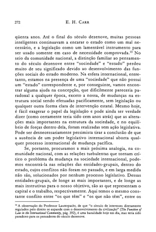 272 E. H. CARR
qüenta anos. Até o final do século dezenove, muitas pessoas
inteligentes continuavam a encarar o estado como um mal ne­
cessário, e a legislação como um lamentável instrumento para
ser usado somente em caso de necessidade cornprovada.P No
seio da comunidade nacional, a distinção familiar ao pensamen­
to do século dezenove entre "sociedade" e "estado" perdeu
muito de seu significado devido ao desenvolvimento das fun­
ções sociais do estado moderno. Na esfera internacional, entre­
tanto, estamos na presença de uma "sociedade" que não possui
um "estado" correspondente e, por conseguinte, vamos encon­
trar alguma ajuda na concepção, que dificilmente pareceria pa­
radoxal a qualquer época, exceto a nossa, de mudanças na es­
trutura social sendo efetuadas pacificamente, sem legislação ou
qualquer outra forma clara de intervenção estatal. Mesmo hoje,
é fácil exagerar o papel da legislação e pode ainda ser verdade
dizer (como certamente teria sido cem anos atrás) que as altera­
ções mais importantes na estrutura da sociedade, e no equilí­
brio de forças dentro dela, foram realizadas sem ação legislativa.
Pode ser desnecessariamente pessimista tirar a conclusão de que
a ausência de um poder legislativo internacional aborta qual­
quer processo internacional de mudança pacífica.
Se, portanto, procuramos a mais próxima analogia, na co­
munidade nacional, com as relações turbulentas que tornam crí­
tico o problema da mudança na sociedade internacional, pode­
mos encontrá-la nas relações das entidades-grupais, dentro do
estado, cujos conflitos não foram no passado, e em larga medida
não são, solucionados por nenhum processo legislativo. Dessas
entidades-grupais, de longe as mais importantes, e de longe as
mais instrutivas para o nosso objetivo, são as que representam o
capital e o trabalho, respectivamente. Aqui temos o mesmo cons­
tante conflito entre "os que têm" e "os que não têm", entre os
13 A observação do Professor Lauterpacht, de que "o círculo de interesses diretamente
regulados pelo direito se expande com o desenvolvimento da civilização" (The Ftmction of
Low in lhe lnternational Commul1iD', pág. 392), é uma banalidade hoje em dia, mas teria sido
paradoxo para os pensadores do século dezenove.
 