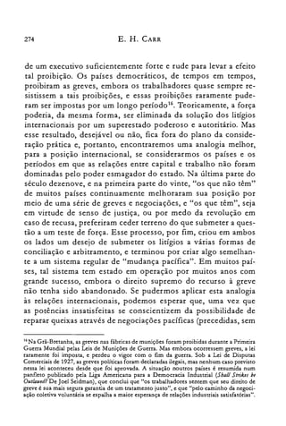 274 E. H. CARR
de um executivo suficientemente forte e rude para levar a efeito
tal proibição. Os países democráticos, de tempos em tempos,
proibiram as greves, embora os trabalhadores quase sempre re­
sistissem a tais proibições, e essas proibições raramente pude­
ram ser impostas por um longo período". Teoricamente, a força
poderia, da mesma forma, ser eliminada da solução dos litígios
internacionais por um superestado poderoso e autoritário. Mas
esse resultado, desejável ou não, fica fora do plano da conside­
ração prática e, portanto, encontraremos uma analogia melhor,
para a posição internacional, se considerarmos os países e os
períodos em que as relações entre capital e trabalho não foram
dominadas pelo poder esmagador do estado. Na última parte do
século dezenove, e na primeira parte do vinte, "os que não têm"
de muitos países continuamente melhoraram sua posição por
meio de uma série de greves e negociações, e "os que têm", seja
em virtude de senso de justiça, ou por medo da revolução em
caso de recusa, preferiram ceder terreno do que submeter a ques­
tão a um teste de força. Esse processo, por fim, criou em ambos
os lados um desejo de submeter os litígios a várias formas de
conciliação e arbitramento, e terminou por criar algo semelhan­
te a um sistema regular de "mudança pacífica". Em muitos paí­
ses, tal sistema tem estado em operação por muitos anos com
grande sucesso, embora o direito supremo do recurso à greve
não tenha sido abandonado. Se pudermos aplicar esta analogia
às relações internacionais, podemos esperar que, uma vez que
as potências insatisfeitas se conscientizem da possibilidade de
reparar queixas através de negociações pacíficas (precedidas, sem
16Na Grã-Bretanha, as greves nas fábricas de munições foram proibidas durante a Primeira
Guerra Mundial pelas Leis de Munições de Guerra. Mas embora ocorressem greves, a lei
raramente foi imposta, e perdeu o vigor com o fim da guerra. Sob a Lei de Disputas
Comerciais de 1927, as greves políticas foram declaradas ilegais, mas nenhum caso previsto
nessa lei aconteceu desde que foi aprovada. A situação noutros países é resumida num
panfleto publicado pela Liga Americana para a Democracia Industrial (Shall Strikes be
Outlawed?De Joel Seidman), que conclui que "os trabalhadores sentem que seu direito de
greve é sua mais segura garantia de um tratamento justo", e que "pelo caminho da negoci­
ação coletiva voluntária se espalha a maior esperança de relações industriais satisfatórias".
 