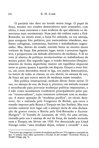 276 E. H. CARR
o paralelo não deve ser levado muito longe. O papel da
força, mesmo nos estados democráticos mais avançados, com
efeito, é mais constante e mais evidente do que admitem os de­
mocratas mais sentimentais. Num país tão ordeiro .como a Grã­
Bretanha, no século atual, a força foi utilizada, ou sua ameaça,
para assegurar fins políticos, por nacionalistas irlandeses, mu­
lheres sufragistas, comunistas, fascistas e trabalhadores organi­
zados. Mas, dentro do estado, existem freios ao recurso muito
violento da força. Em primeiro lugar, existe o processo legisla­
tivo, e proporciona um método alternativo de mudança. A fé no
voto já afastou de políticas revolucionárias os trabalhadores de
muitos países. Em segundo lugar, o estado demonstra (freqüen­
temente de forma imperfeita) manter um equilíbrio imparcial
entre as partes quanto à questão em disputa. Graças a esses frei­
os, um certo descrédito moral se liga, nos países democráticos,
na mente de todas as classes, ao uso aberto, ou ameaça de uso,
da força até que outros meios de mudança sejam tentados.
Em política internacional, nenhum desses freios existe. O
uso, ou ameaça de uso, da força é, portanto, um método normal
e reconhecido para provocar mudanças políticas importantes, e
é tido como moralmente condenável principalmente pelos paí­
ses "conservadores", cujos interesses sofreriam com as mudan­
ças. A maior operação de "mudança pacífica", no século deze­
nove, foi a realizada pelo Congresso de Berlim, que reviu o
tratado imposto pela Rússia à Turquia em San Stefano. Mas esta
revisão somente teve lugar sob a ameaça tácita de uma declara­
ção de guerra contra a Rússia pela Grã-Bretanha e Áustria­
Hungria!". O Tratado de Lausanne, de 1923, foi uma revisão,
extraída pelo uso e ameaça de uso da força, do tratado assinado
com a Turquia em Sêvres em 1920. Foi denunciado por Lloyd
George como "uma rendição abjeta, infame e covarde" e esta
17 Um autor que pesquisou a história da mudança pacífica até 1914 registra a conclusão de
que Ué sempre mais sábio apresentar à Europa un foi! accompli" (Crutrwell, History of
Peociful Chonge, pág. 3).
 