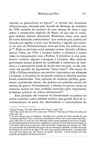 Mudança pacífica 277
oplnlao se generalizou na época18. A revrsao das fronteiras
tchecoslovacas, efetuada pelo Acordo de Munique de setembro
de 1938, também foi produto de uma ameaça de força e aqui
temos o testemunho explícito de Benes, de que não se conse­
guiu nenhum método alternativo. Realmente, cinco anos antes
ele havia declarado publicamente "que nenhum país poderia ser
forçado por alguém a rever suas fronteiras, e alguém que tentas­
se no caso da Tchecoslováquia teria que levar seu exército jun­
to"!". Pode-se adicionar outro exemplo curioso. Quando a Polônia
anexou Vilna, em 1920, a Lituânia fechou a fronteira e cortou
todas as comunicações com a Polônia. É duvidoso se este isola­
mento conferiu alguma vantagem à Lituânia. Mas nenhum
governante lituano poderia ter justificado a reabertura da fron­
teira e a conseqüente perda de moral ante seu país, se não esti­
vesse em posição de argumentar "força maior". Em março de
1938, a Polônia mobilizou um exército e apresentou um ultimatum
à Lituânia. A fronteira foi de pronto reaberta e relações normais
foram estabelecidas. Uma operação de mudança pacífica, geral­
mente considerada salutar, não poderia ser realizada exceto sob
ameaça de guerra. Normalmente, a ameaça de guerra, tácita ou
expressa, parece ser uma condição necessária para importantes
mudanças políticas na esfera internacional".
Este princípio não somente foi demonstrado na prática em
muitas ocasiões, como também recebeu uma grande dose de re­
conhecimento da parte dos idealizadores e comentadores do
18 Lloyd George, The Trutb .About lhe Peace Treaty, ii, pág. 1351.

19The Times, 26 de abril de 1933, citado pelo Professor Manning em Política, dezembro de

1938, pág. 363.

20 Os que opinam que as mudanças realizadas sob a ameaça de força armada não são

"mudanças pacíficas" têm, é evidente, a liberdade de definir seus termos como bem dese­

jarem. Mas deve-se notar que uma definição assim restrita igualmente excluiria as mudan­

ças efetuadas através de um processo legislativo ou judicial, se estes implicarem coerção. Se

o território tchecoslovaco houvesse sido transferido à Alemanha, em setembro de 1938,
por uma decisão da Assembléia da Liga ou de um tribunal de eqüidade, tornada eficaz pela
mobilização de exércitos da Liga ou de uma força policial internacional, a mudança não
teria sido mais digna, por este motivo, do epíteto "pacifica". A força armada teria sido
utilizada precisamente da mesma maneira.
 