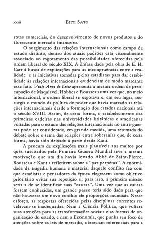 xxxii EIITI SATO
rotas comerciais, do desenvolvimento de novos produtos e do
florescente mercado financeiro.
O surgimento das relações internacionais como campo de
estudo distinto, dentro dos atuais padrões está visceralmente
associado ao esgotamento das possibilidades oferecidas pela
ordem liberal do século XIX. A ênfase dada pela obra de E. H.
Carr à busca de explicações para as incongruências entre a rea­
lidade e as iniciativas tomadas pelos estadistas para dar estabi­
lidade às relações internacionais evidenciam de modo marcante
esse fato. Vinte Anos de Crise apresenta a mesma ordem de preo­
cupação de Maquiavel, Hobbes e Rousseau uma vez que, no meio
internacional, a ordem liberal se esgotava e, em seu lugar, res­
surgia o mundo da política de poder que havia marcado as rela­
ções internacionais desde a formação dos estados nacionais até
o século XVIII. Assim, de certa forma, o estabelecimento das
primeiras cadeiras nas universidades britânicas e americanas
voltadas para o estudo das relações internacionais no entre-guer­
ras pode ser considerado, em grande medida, uma retomada do
debate sobre o tema das relações entre soberanias que, de certa
forma, havia sido deixado à parte desde Kant.
A procura de explicações mais plausíveis aos muitos por
quês suscitados pela Primeira Guerra Mundial teve a mesma
motivação que um dia havia levado Abbé de Saint-Pierre,
Rousseau e Kant a refletirem sobre a "paz perpétua". A enormi­
dade da tragédia humana e material daquele conflito fez com
que estadistas e pensadores da época elegessem como objetivo
prioritário evitar sua repetição e, para isso, a primeira missão
seria a de se identificar suas "causas". Uma vez que as causas
fossem conhecidas, um grande passo teria sido dado para que
não houvesse um novo conflito de proporções mundiais. Nesse
esforço, as respostas oferecidas pelas disciplinas correntes re­
velavam-se inadequadas. Nem a Ciência Política, que voltara
suas atenções para as transformações sociais e as formas de or­
ganização do estado, e nem a Economia, que punha seu foco de
atenções sobre as leis de mercado, ofereciam referenciais para a
 