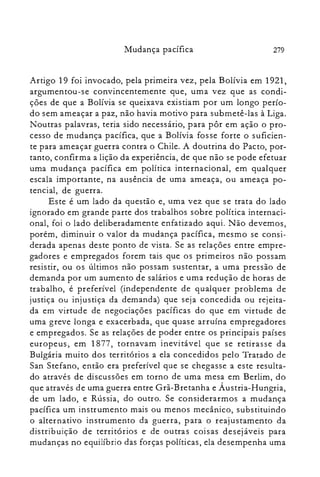 279Mudança pacífica
Artigo 19 foi invocado, pela primeira vez, pela Bolívia em 1921,
argumentou-se convincentemente que, uma vez que as condi­
ções de que a Bolívia se queixava existiam por um longo perío­
do sem ameaçar a paz, não havia motivo para submetê-las à Liga.
Noutras palavras, teria sido necessário, para pôr em ação o pro­
cesso de mudança pacífica, que a Bolívia fosse forte o suficien­
te para ameaçar guerra contra o Chile. A doutrina do Pacto, por­
tanto, confirma a lição da experiência, de que não se pode efetuar
uma mudança pacífica em política internacional, em qualquer
escala importante, na ausência de uma ameaça, ou ameaça po­
tencial, de guerra.
Este é um lado da questão e, uma vez que se trata do lado
ignorado em grande parte dos trabalhos sobre política internaci­
onal, foi o lado deliberadamente enfatizado aqui. Não devemos,
porém, diminuir o valor da mudança pacífica, mesmo se consi­
derada apenas deste ponto de vista. Se as relações entre empre­
gadores e empregados forem tais que os primeiros não possam
resistir, ou os últimos não possam sustentar, a uma pressão de
demanda por um aumento de salários e uma redução de horas de
trabalho, é preferível (independente de qualquer problema de
justiça ou injustiça da demanda) que seja concedida ou rejeita­
da em virtude de negociações pacíficas do que em virtude de
uma greve longa e exacerbada, que quase arruína empregadores
e empregados. Se as relações de poder entre os principais países
europeus, em 1877, tornavam inevi tável que se retirasse da
Bulgária muito dos territórios a ela concedidos pelo Tratado de
San Stefano, então era preferível que se chegasse a este resulta­
do através de discussões em torno de uma mesa em Berlim, do
que através de uma guerra entre Grã-Bretanha e Áustria-Hungria,
de um lado, e Rússia, do outro. Se considerarmos a mudança
pacífica um instrumento mais ou menos mecânico, substituindo
o alternativo instrumento da guerra, para o reajustamento da
distribuição de territórios e de outras coisas desejáveis para
mudanças no equilíbrio das forças políticas, ela desempenha uma
 
