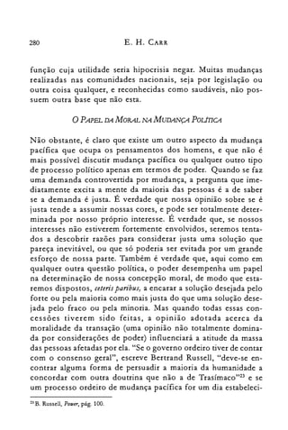 280 E. H. CARR
função cuja utilidade seria hipocrisia negar. Muitas mudanças
realizadas nas comunidades nacionais, seja por legislação ou
outra coisa qualquer, e reconhecidas como saudáveis, não pos­
suem outra base que não esta.
oPAPEL DA MORAL NA MUDANÇA POLirrCA
Não obstante, é claro que existe um outro aspecto da mudança
pacífica que ocupa os pensamentos dos homens, e que não é
mais possível discutir mudança pacífica ou qualquer outro tipo
de processo político apenas em termos de poder. Quando se faz
uma demanda controvertida por mudança, a pergunta que ime­
diatamente excita a mente da maioria das pessoas é a de saber
se a demanda é justa. É verdade que nossa opinião sobre se é
justa tende a assumir nossas cores, e pode ser totalmente deter­
minada por nosso próprio interesse. É verdade que, se nossos
interesses não estiverem fortemente envolvidos, seremos tenta­
dos a descobrir razões para considerar justa uma solução que
pareça inevitável, ou que só poderia ser evitada por um grande
esforço de nossa parte. Também é verdade que, aqui como em
qualquer outra questão política, o poder desempenha um papel
na determinação de nossa concepção moral, de modo que esta­
remos dispostos, ceteris paribus, a encarar a solução desejada pelo
forte ou pela maioria como mais justa do que uma solução dese­
jada pelo fraco ou pela minoria. Mas quando todas essas con­
cessões tiverem sido feitas, a opinião adotada acerca da
moralidade da transação (uma opinião não totalmente domina­
da por considerações de poder) influenciará a atitude da massa
das pessoas afetadas por ela. "Se o governo ordeiro tiver de contar
com o consenso geral", escreve Bertrand Russell, "deve-se en­
contrar alguma forma de persuadir a maioria da humanidade a
concordar com outra doutrina que não a de Trasímaco'?" e se
um processo ordeiro de mudança pacífica for um dia estabeleci­
23 B. Russell, Potuer, pág. 100.
 