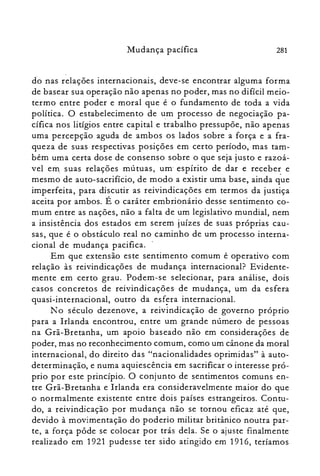 281Mudança pacífica
d-o nas relações internacionais, deve-se encontrar alguma forma
de basear sua operação não apenas no poder, mas no difícil meio­
termo entre poder e moral que é o fundamento de toda a vida
política. O estabelecimento de u:m processo de negociação pa­
cífica nos litígios entre capital e trabalho pressupõe, não apenas
uma percepção aguda de ambos os lados sobre a força e a fra­
queza de suas respectivas posições em certo período, mas tam­
bém uma certa dose de consenso sobre o que seja justo e razoá­
vel em suas relações mútuas, um- espírito de dar e receber e
mesmo de auto-sacrifício, de modo a existir uma base, ainda que
imperfeita, para discutir as reivindicações em termos da justiça
aceita por ambos. É o caráter embrionário desse sentimento co­
mum entre as nações, não a falta de um legislativo mundial, nem
a insistência dos estados em serem juízes de suas próprias cau­
sas, que é o obstáculo real no caminho de um processo interna­
cional de mudança pacifica. .
Em que extensão este sentimento comum é operativo com
relação às reivindicações de mudança internacional? Evidente­
mente em certo grau. Podem-se selecionar, para análise, dois
casos concretos de reivindicações- de mudança, um da esfera
quasi-internacional, outro da esfera internacional.
N o século dezenove, a reivindicação de governo próprio
para a Irlanda encontrou, entre um grande número de pessoas
na Grã-Bretanha, um apoio baseado não em considerações de
poder, mas no reconhecimento comum, como um cânone da moral
internacional, do direito das "nacionalidades oprimidas" à auto­
determinação, e numa aquiescência em sacrificar o interesse pró­
prio por este princípio. O conjunto de sentimentos comuns en­
tre Grã-Bretanha e Irlanda era consideravelmente maior do que
o normalmente existente entre dois países estrangeiros. Contu­
do, a reivindicação por mudança não se tornou eficaz até que,
devido à movimentação do poderio militar britânico noutra par­
te, a força pôde se colocar por trás dela. Se o ajuste finalmente
realizado em 1921 pudesse ter sido atingido em 1916, teríamos
 