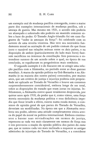 282 E. H. CARR
um exemplo real de mudança pacífica conseguida, como a maior
parte dos exemplos internacionais de mudança pacífica, sob a
ameaça de guerra. Mas mesmo em 1921, o acordo não poderia
ser alcançado e sobretudo não poderia ser mantido somente so­
bre a base do poder. O Tratado Anglo-Irlandês foi um caso fla­
grante de "ceder às ameaças da força": foi celebrado com os
autores de uma revolta vitoriosa. Mas teve seu necessário fun­
damento moral na aceitação de um padrão comum do gue fosse
justo e razoável nas relações mútuas entre os dois países, e na
disposição de ambos (particularmente do lado mais forte) faze­
rem sacrifícios no interesse da conciliação. Isto provocou o es­
trondoso sucesso de um acordo sobre o gual, na época de sua
conclusão, se espalhavam os prognósticos mais sombrios.
O segundo exemplo é o do fracasso em se atingir uma solu­
ção pacífica com a Alemanha, no período entre as duas guerras
mundiais. A massa da opinião política na Grã-Bretanha e na Ale­
manha (e na maioria dos outros países) concordou, por muitos
anos, gue um critério de justiça e injustiça poderia com proprie­
dade ser aplicado ao Tratado de Versail1es e houve um consenso
surpreendentemente considerável, embora longe de ser total,
sobre as disposições do tratado gue eram justas ou injustas. In­
felizmente, a Alemanha esteve guase totalmente desprovida, por
guinze anos após 1918, do poder gue é, como vimos, uma força
motriz necessária da mudança política e essa deficiência impe­
diu gue fosse levado a efeito, exceto numa escala menor, o con­
senso de opinião geral de gue partes do Tratado de Versail1es,
deveriam ser modificadas. Na época em gue a Alemanha reco­
brou seu poder, adotou uma atitude completamente cínica acer­
ca do papel da moral na política internacional. Embora continu­
asse a basear suas reivindicações em termos de justiça,
expressou-as cada vez mais claramente em termos de força nua
e isto provocou a reação da opinião pública dos países do status
quo) gue se tornou cada vez mais inclinada a esguecer as antigas
admissões de injustiças do Tratado de Versail1es, e a considerar
 