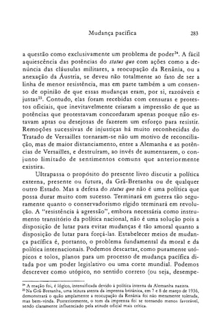Mudança pacífica 283
a questão como exclusivamente um problema de poder". A fácil
aquiescência das potências do status quo com ações como a de­
núncia das cláusulas militares, a reocupação da Renânia, ou a
anexação da Áustria, se deveu não totalmente ao fato de ser a
linha de menor resistência, mas em parte também a um consen­
so de opinião de que essas mudanças eram, por si, razoáveis e
justas". Contudo, elas foram recebidas com censuras e protes­
tos oficiais, que inevitavelmente criaram a impressão de que as
potências que protestavam concordaram apenas porque não es­
tavam aptas ou desejosas de fazerem um esforço para resistir.
Remoções sucessivas de injustiças há muito reconhecidas do
Tratado de Versailles tornaram-se não um motivo de reconcilia­
ção, mas de maior distanciamento, entre a Alemanha e as potên­
cias de Versail1es, e destruíram, ao invés de aumentarem, o con­
junto limitado de sentimentos comuns que anteriormente
existira.
Ultrapassa o propósito do presente livro discutir a política
externa, presente ou futura, da Grã-Bretanha ou de qualquer
outro Estado. Mas a defesa do status quo não é uma política que
possa durar muito com sucesso. Terminará em guerra tão segu­
ramente quanto o conservadorismo rígido terminará em revolu­
ção. A "resistência à agressão", embora necessária como instru­
mento transitório da política nacional, não é uma solução pois a
disposição de lutar para evitar mudanças é tão amoral quanto a
disposição de lutar para forçá-las. Estabelecer meios de mudan­
ça pacífica é, portanto, o problema fundamental da moral e da
política internacionais. Podemos descartar, como puramente utó­
picos e tolos, planos para um processo de mudança pacífica di­
tada por um poder legislativo ou uma corte mundial. Podemos
descrever como utópico, no sentido correto (ou seja, desempe­
24 A reação foi, é lógico, intensificada devido à política interna da Alemanha nazista.
25 Na Grã-Bretanha, uma leitura atenta da imprensa britânica, em 7 e 8 de março de 1936,
demonstrará o quão amplamente a reocupação da Renânia foi não meramente tolerada,
mas bem-vinda. Posteriormente, o tom da imprensa foi se tornando menos favorável,
sendo claramente influenciado pela atitude oficial mais crítica.
 