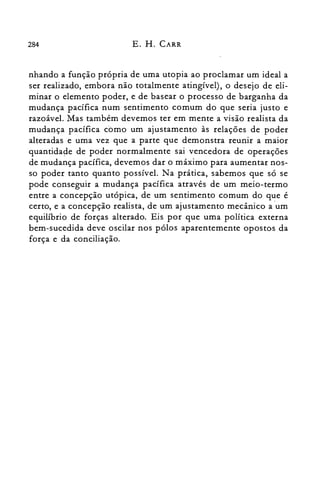 284 E. H. CARR
nhando a função própria de uma utopia ao proclamar um ideal a
ser realizado, embora não totalmente atingível), o desejo de eli­
minar o elemento poder, e de basear o processo de barganha da
mudança pacífica num sentimento comum do que seria justo e
razoável. Mas também devemos ter em mente a visão realista da
mudança pacífica como um ajustamento às relações de poder
alteradas e uma vez que a parte que demonstra reunir a maior
quantidade de poder normalmente sai vencedora de operações
de mudança pacífica, devemos dar o máximo para aumentar nos­
so poder tanto quanto possível. Na prática, sabemos que só se
pode conseguir a mudança pacífica através de um meio-termo
entre a concepção utópica, de um sentimento comum do que é
certo, e a concepção realista, de um ajustamento mecânico a 'um
equilíbrio de forças alterado. Eis por que uma política externa
bem-sucedida deve oscilar nos pólos aparentemente opostos da
força e da conciliação.
 