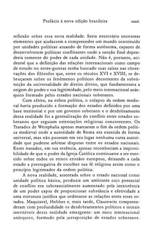 Prefácio à nova edição brasileira xxxiü
reflexão sobre essa nova realidade. Seria riecessano encontrar
elementos que ajudassem a compreender um mundo constituído
por unidades políticas atuando de forma autônoma, capazes de
desenvolverem políticas conflitantes onde a sanção final depen­
deria somente do poder de cada unidade. Não é, portanto, aci­
dental que a definição das relações internacionais como campo
de estudo no entre-guerras tenha buscado suas raízes nas obser­
vações dos filósofos que, entre os séculos XVI e XVIII, se de­
bruçaram sobre os fenômenos políticos decorrentes da substi­
tuição da universalidade do direito divino, que fundamentava a
origem do poder e sua legitimidade, pelo meio internacional anár­
quico formado pelos estados nacionais soberanos.
Com efeito, na esfera política, o colapso da ordem medie­
val havia produzido a formação dos estados definidos por uma
base territorial e por um governo soberano e o desdobramento
dessa realidade foi a generalização do conflito entre estados so­
beranos que seguiam orientações religiosas concorrentes. Os
Tratados de Westphalia apenas marcaram o fim da ordem políti­
ca medieval onde a autoridade de Roma era exercida de forma
universal, mas não puseram em seu lugar nenhuma outra autori­
dade que pudesse arbitrar disputas entre os estados nacionais.
Esses tratados, em sua essência, apenas reconheciam a impossi­
bilidade de que o poder da Igreja Católica continuasse a ser exer­
cido sobre todos os reinos cristãos europeus, deixando a cada
estado a prerrogativa de escolher sua fé religiosa assim como o
princípio legitimador da ordem política.
A nova realidade, assentada sobre o estado nacional como
unidade política básica, produzia um ambiente cujo potencial
de conflito era substancialmente aumentado pela inexistência
de um poder capaz de proporcionar substância e efetividade a
uma estrutura jurídica que ordenasse as relações entre esses es­
tados. Maquiavel, Hobbes e, mais tarde, Clausewitz compreen­
deram com profundidade os desdobramentos políticos e morais
inevitáveis dessa realidade emergente: um meio internacional
anárquico, formado pela justaposição de estados soberanos.
 