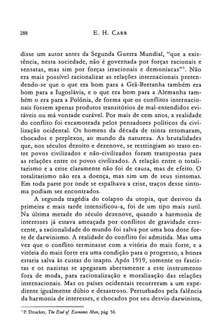 288 E. H. CARR
disse um autor antes da Segunda Guerra Mundial, "que a exis­
tência, nesta sociedade, não é governada por forças racionais e
sensatas, mas sim por forças irracionais e demoníacas"l. Não
era mais possível racionalizar as relações internacionais preten­
dendo-se que o que era bom para a Grã-Bretanha também era
bom para a Iugoslávia, e o que era bom para a Alemanha tam­
bém o era para a Polônia, de forma que os conflitos internacio­
nais fossem apenas produtos transitórios de mal-entendidos evi­
táveis ou má vontade curável. Por mais de cem anos, a realidade
do conflito foi escamoteada pelos pensadores políticos da civi­
lização ocidental. Os homens da década de trinta retomaram,
chocados e perplexos, ao mundo da natureza. As brutalidades
que, nos séculos dezoito e dezenove, se restringiam ao trato en­
tre povos civilizados e não-civilizados foram transpostas para
as relações entre os povos civilizados. A relação entre o totali­
tarismo e a crise claramente não foi de causa, mas de efeito. O
totalitarismo não era a doença, mas sim um de seus sintomas.
Em toda parte por onde se espalhava a crise, traços desse sinto­
ma podiam ser encontrados.
A segunda tragédia do colapso da utopia, que derivou da
primeira e. mais tarde intensificou-a, foi de um tipo mais sutil.
N a última metade do século dezenove, quando a harmonia de
interesses já estava ameaçada por conflitos de gravidade cres­
cente, a racionalidade do mundo foi salva por uma boa dose for­
te de darwinismo. A realidade do conflito foi admitida. Mas uma
vez que o conflito terminasse com a vitória do mais forte, e a
vitória do mais forte era uma condição para o progresso, a honra
estaria salva às custas do inapto. Após 1919, somente os fascis­
tas e os nazistas se apegaram abertamente a este instrumento
fora de moda, para racionalização e moralização das relações
internacionais. Mas os países ocidentais recorreram a um expe­
diente igualmente dúbio e desastroso. Perturbados pela falência
da harmonia de interesses, e chocados por seu desvio darwinista,
I P. Drucker, The End oi Economic Man, pág. 56.
 