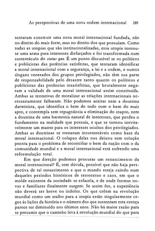 As perspectivas de uma nova ordem internacional 289
tentaram construir uma nova moral internacional fundada, não
no direito do mais forte, mas no direito dos que possuíam. Como
todas as utopias que são institucionalizadas, essa utopia tornou­
se uma arma para interesses disfarçados e foi transformada num
sustentáculo do status quo. É um ponto discutível se os políticos
e publicistas das potências satisfeitas, que tentaram identificar
a moral internacional com a segurança, a lei e a ordem, e outros
slogans venerados dos grupos privilegiados, não têm sua parte
de responsabilidade pelo desastre tanto quanto os políticos e
publicistas das potências insatisfeitas, que brutalmente nega­
ram a validade de uma moral internacional assim constituída.
Ambas as tentativas de moralizar as relações internacionais ne­
cessariamente falharam. Não podemos aceitar nem a doutrina
darwinista, que identifica o bem do todo com o bem do mais
apto, e contempla sem repugnância a eliminação do inapto, nem
a doutrina de uma harmonia natural de interesses, que perdeu o
fundamento na realidade que possuía, e que se tornou inevita­
velmente um manto para os interesses ocultos dos privilegiados.
Ambas as doutrinas se tornaram insustentáveis como base da
moral internacional. O colapso delas nos deixou sem solução
pronta para o problema de reconciliar o bem da nação com o da
comunidade mundial e a moral internacional está sofrendo uma
reformulação total.
Em que direção podemos procurar um renascimento da
moral internacional? É, sem dúvida, possível que não haja pers­
pectiva de tal renascimento e que o mundo esteja caindo num
daqueles períodos históricos de retrocesso e caos, em que o
molde existente da sociedade se esfacela, e de onde formas no­
vas e familiares finalmente surgem. Se assim for, a experiência
não deverá ser breve ou indolor. Os que crêem na revolução
mundial como um atalho para a utopia estão singularmente ce­
gos às lições da história e o número dos que sustentam esta crença
parece ter diminuído nos últimos anos. Não há maior razão para
se presumir que o caminho leva à revolução mundial do que para
 