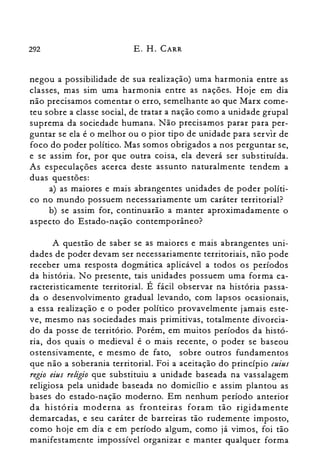 292 E. H. CARR
negou a possibilidade de sua realização) uma harmonia entre as
classes, mas sim uma harmonia entre as nações. Hoje em dia
não precisamos comentar o erro, semelhante ao que Marx come­
teu sobre a classe social, de tratar a nação como a unidade giupal
suprema da sociedade humana. Não precisamos parar para per­
guntar se ela é o melhor ou o pior tipo de unidade para servir de
foco do poder político. Mas somos obrigados a nos perguntar se,
e se assim for, por que outra coisa, ela deverá ser substituída.
As especulações acerca deste assunto naturalmente tendem a
duas questões:
a) as maiores e mais abrangentes unidades de poder políti­
co no mundo possuem necessariamente um caráter territorial?
b) se assim for, continuarão a manter aproximadamente o
aspecto do Estado-nação contemporâneo?
A questão de saber se as maiores e mais abrangentes uni­
dades de poder devam ser necessariamente territoriais, não pode
receber uma resposta dogmática aplicável a todos os períodos
da história. No presente, tais unidades possuem uma forma ca­
racteristicamente territorial. É fácil observar na história passa­
da o desenvolvimento gradual levando, com lapsos ocasionais,
a essa realização e o poder político provavelmente jamais este­
ve, mesmo nas sociedades mais primitivas, totalmente divorcia­
do da posse de território. Porém, em muitos períodos da histó­
ria, dos quais o medieval é o mais recente, o poder se baseou
ostensivamente, e mesmo de fato, sobre outros fundamentos
que não a soberania territorial. Foi a aceitação do princípio cuius
regia eius religia que substituiu a unidade baseada na vassalagem
religiosa pela unidade baseada no domicílio e assim plantou as
bases do estado-nação moderno. Em nenhum período anterior
da história moderna as fronteiras foram tão rigidamente
demarcadas, e seu caráter de barreiras tão rudemente imposto,
como hoje em dia e em período algum, como já vimos, foi tão
manifestamente impossível organizar e manter qualquer forma
 