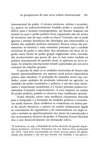 As perspectivas de uma nova ordem internacional 293
internacional de poder. A técnica moderna, militar e econômi­
ca, parece ter indissoluvelmente fundido poder e território. É
difícil, para o homem contemporâneo, até mesmo imaginar um
mundo no qual o poder político fosse organizado não em termo
de território, mas de raça, credo ou classe. Contudo, não se pode
ignorar a atração duradoura das ideologias que transcendem os
limites das unidades políticas existentes. Poucas coisas são per­
manentes na história e seria temerário presumir que a unidade
territorial de poder é uma delas. Seu abandono em favor de al­
guma outra forma de poder grupal organizado seria, contudo,
tão revolucionário que pouco do que se tem como verdade na
política internacional do período atual, se aplicaria ao novo ar­
ranjo. As relações internacionais seriam suplantadas por um novo
conjunto de relações grupais.
A questão de saber se as unidades territoriais do futuro irão
manter aproximadamente seu aspecto atual possui importância
prática mais imediata. O problema do tamanho ótimo das uni­
dades, sejam unidades de produção industrial ou agrícola, ou
unidades de poder econômico e político, é um dos mais intrin­
cados e importantes atualmente; e o futuro próximo poderá tes­
temunhar evoluções surpreendentes. A esse respeito, no campo
do poder político, podem-se observar duas tendências opostas.
Numa direção, existe uma tendência claramente marcada
para a integração e a formação de unidades políticas e econômi­
cas ainda maiores. Essa tendência se estabeleceu na última par­
te do século dezenove, e parece ter estado intimamente ligada
ao crescimento do capitalismo e do industrialismo em larga es­
cala e também ao aperfeiçoamento dos meios de comunicação e
dos instrumentos técnicos do poder. A Primeira Guerra Mundial
deu a este desenvolvimento um destacado relevo.
"A soberania, ou seja, a liberdade de tomar decisões de grande impor­
tância histórica", escreveu Naumann em seu famoso livro publicado
em 1915, "está hoje concentrada em muito poucas partes do globo.
Ainda está distante o dia em que haverá 'um rebanho e um pastor',
 