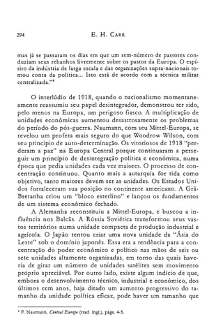 294 E. H. CARR
mas já se passaram os dias em que um sem-número de pastores con­
duziam seus rebanhos livremente sobre os pastos da Europa. O espí­
rito da indústria de larga escala e das organizações supra-nacionais to­
mou conta da política... Isto está de acordo com a técnica militar
centralizada.t'"
o interlúdio de 1918, quando o nacionalismo momentane­
amente reassumiu seu papel desintegrador, demonstrou ter sido,
pelo menos na Europa, um perigoso fiasco. A multiplicação de
unidades econômicas aumentou desastrosamente os problemas
do período do pós-guerra. Naumann, com seu Mittel-Europa, se
revelou um profeta mais seguro do que Woodrow Wilson, com
seu principio de auto-determinação. Os vitoriosos de 1918 "per­
deram a paz" na Europa Central porque continuaram a perse­
guir um princípio de desintegração política e econômica, numa
época que pedia unidades cada vez maiores. O processo de con­
centração continuou. Quanto mais a autarquia for tida como
objetivo, tanto maiores devem ser as unidades. Os Estados Uni­
dos fortaleceram sua posição no continente americano. A Grã­
Bretanha criou um "bloco esterlino" e lançou os fundamentos
de um sistema econômico fechado.
A Alemanha reconstituiu a Mittel-Europa, e buscou a in­
fluência nos Balcãs. A Rússia Soviética transformou seus vas­
tos territórios numa unidade compacta de produção industrial e
agrícola. O Japão tentou criar uma nova unidade da "Ásia do
Leste" sob o domínio japonês. Essa era a tendência para a con­
centração do poder econômico e político nas mãos de seis ou
sete unidades altamente organizadas, em torno das quais have­
ria de girar um número de unidades satélites sem movimento
próprio apreciável. Por outro lado, existe algum indício de que,
embora o desenvolvimento técnico, industrial e econômico, dos
últimos cem anos, haja ditado um aumento progressivo do ta­
manho da unidade política eficaz, pode haver um tamanho que
4 F. Naumann, Central Europe (trad. ingl.), págs. 4-5.
 